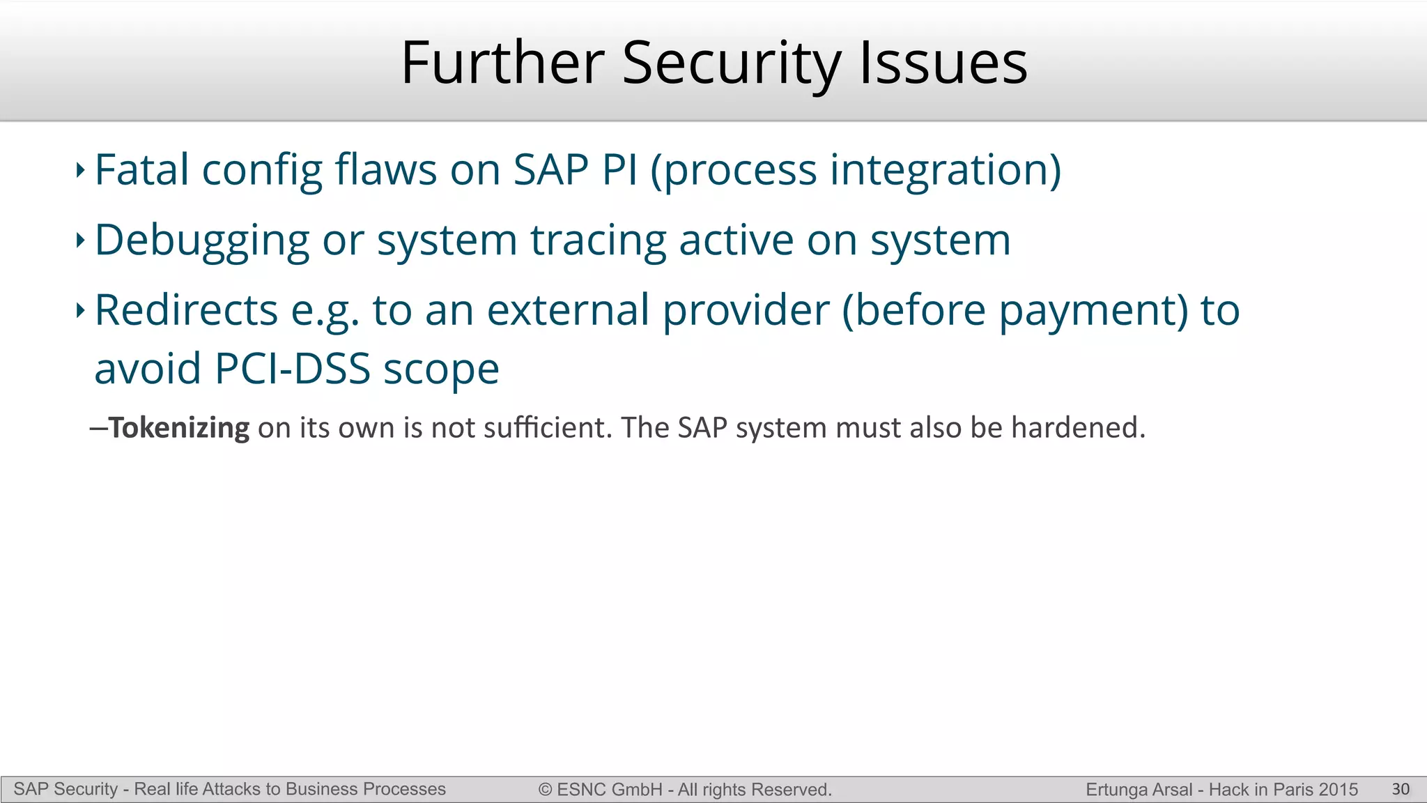 © ESNC GmbH - All rights Reserved.SAP Security - Real life Attacks to Business Processes Ertunga Arsal - Hack in Paris 2015
Further Security Issues
‣ Fatal conﬁg ﬂaws on SAP PI (process integration)
‣ Debugging or system tracing active on system
‣ Redirects e.g. to an external provider (before payment) to
avoid PCI-DSS scope
–Tokenizing(on(its(own(is(not(suﬃcient.(The(SAP(system(must(also(be(hardened.(
30
 
