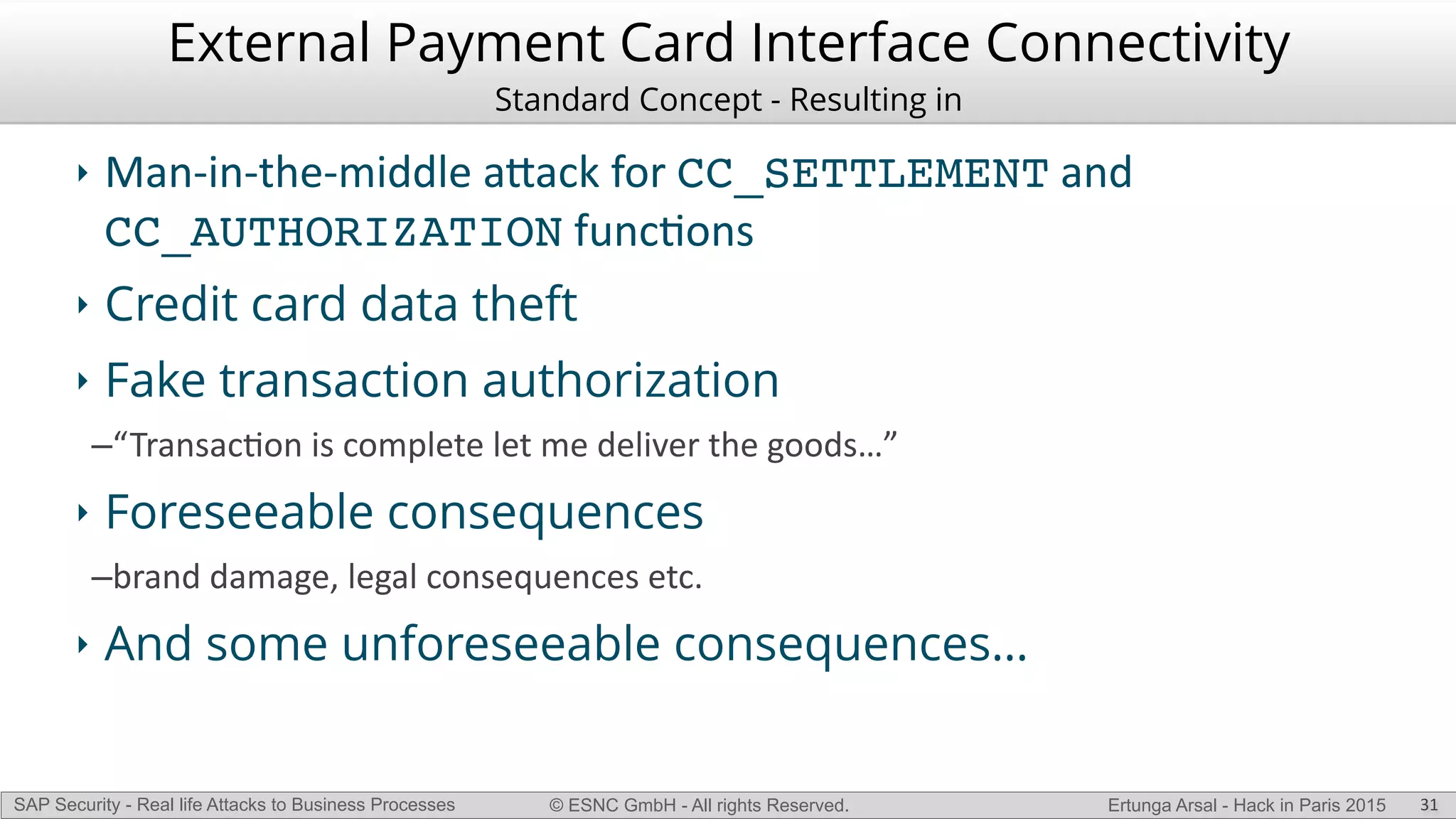 © ESNC GmbH - All rights Reserved.SAP Security - Real life Attacks to Business Processes Ertunga Arsal - Hack in Paris 2015
External Payment Card Interface Connectivity
Standard Concept - Resulting in
‣ ManLinLtheLmiddle(a`ack(for(CC_SETTLEMENT(and(
CC_AUTHORIZATION(funcKons(
‣ Credit card data theft
‣ Fake transaction authorization
–“TransacKon(is(complete(let(me(deliver(the(goods…”(
‣ Foreseeable consequences
–brand(damage,(legal(consequences(etc.(
‣ And some unforeseeable consequences…
31
 