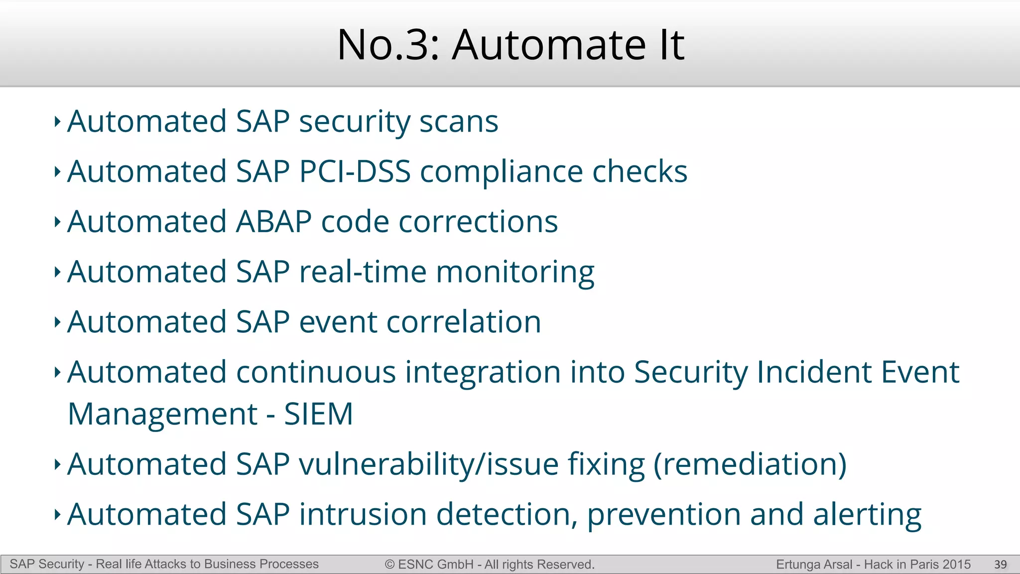 © ESNC GmbH - All rights Reserved.SAP Security - Real life Attacks to Business Processes Ertunga Arsal - Hack in Paris 2015
No.3: Automate It
‣ Automated SAP security scans
‣ Automated SAP PCI-DSS compliance checks
‣ Automated ABAP code corrections
‣ Automated SAP real-time monitoring
‣ Automated SAP event correlation
‣ Automated continuous integration into Security Incident Event
Management - SIEM
‣ Automated SAP vulnerability/issue ﬁxing (remediation)
‣ Automated SAP intrusion detection, prevention and alerting
39
 