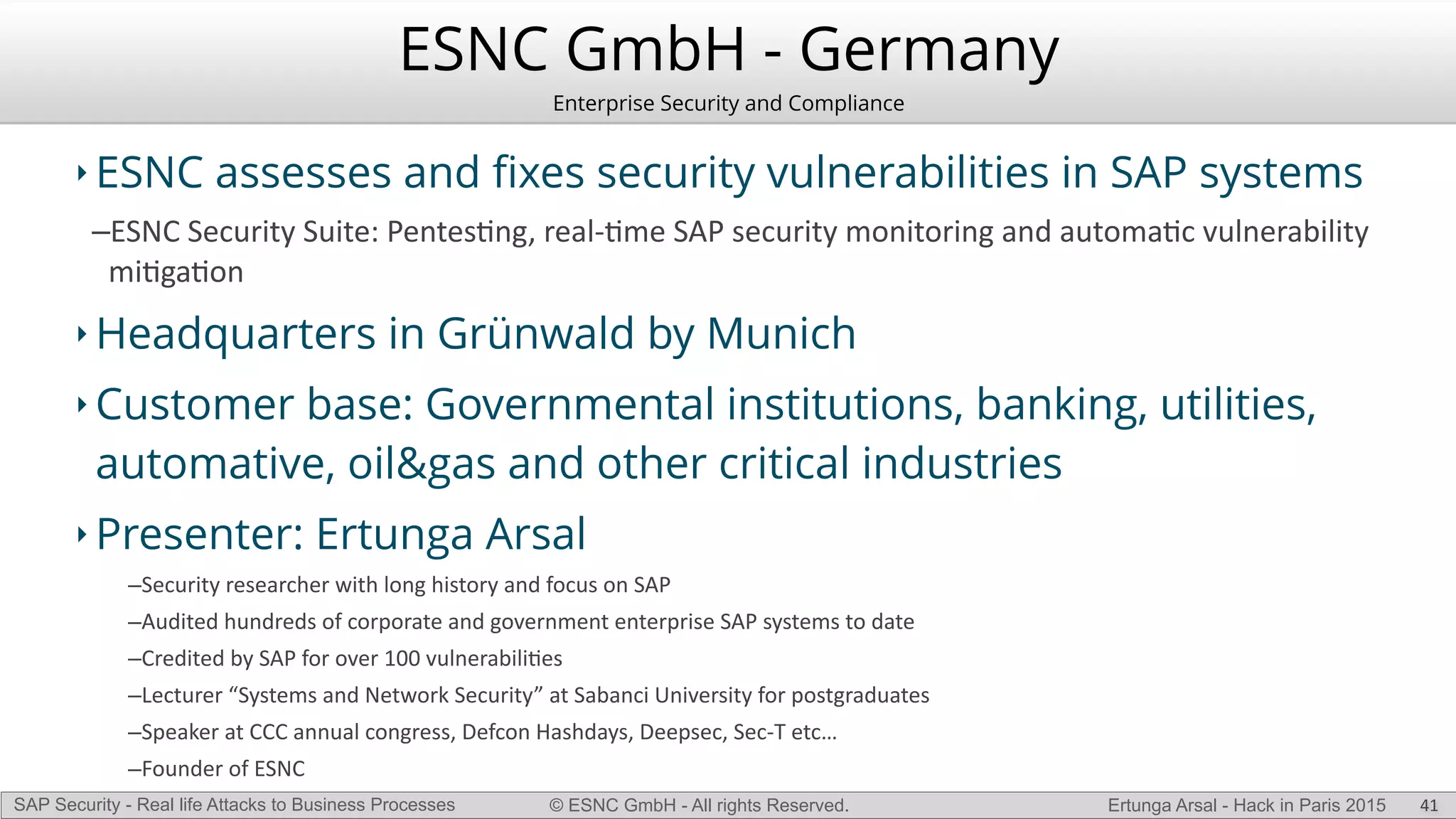 © ESNC GmbH - All rights Reserved.SAP Security - Real life Attacks to Business Processes Ertunga Arsal - Hack in Paris 2015
ESNC GmbH - Germany
Enterprise Security and Compliance
‣ ESNC assesses and ﬁxes security vulnerabilities in SAP systems
–ESNC(Security(Suite:(PentesKng,(realLKme(SAP(security(monitoring(and(automaKc(vulnerability(
miKgaKon(
‣ Headquarters in Grünwald by Munich
‣ Customer base: Governmental institutions, banking, utilities,
automative, oil&gas and other critical industries
‣ Presenter: Ertunga Arsal
–Security(researcher(with(long(history(and(focus(on(SAP(
–Audited(hundreds(of(corporate(and(government(enterprise(SAP(systems(to(date(
–Credited(by(SAP(for(over(100(vulnerabiliKes(
–Lecturer(“Systems(and(Network(Security”(at(Sabanci(University(for(postgraduates(
–Speaker(at(CCC(annual(congress,(Defcon(Hashdays,(Deepsec,(SecLT(etc…(
–Founder(of(ESNC(
41
 
