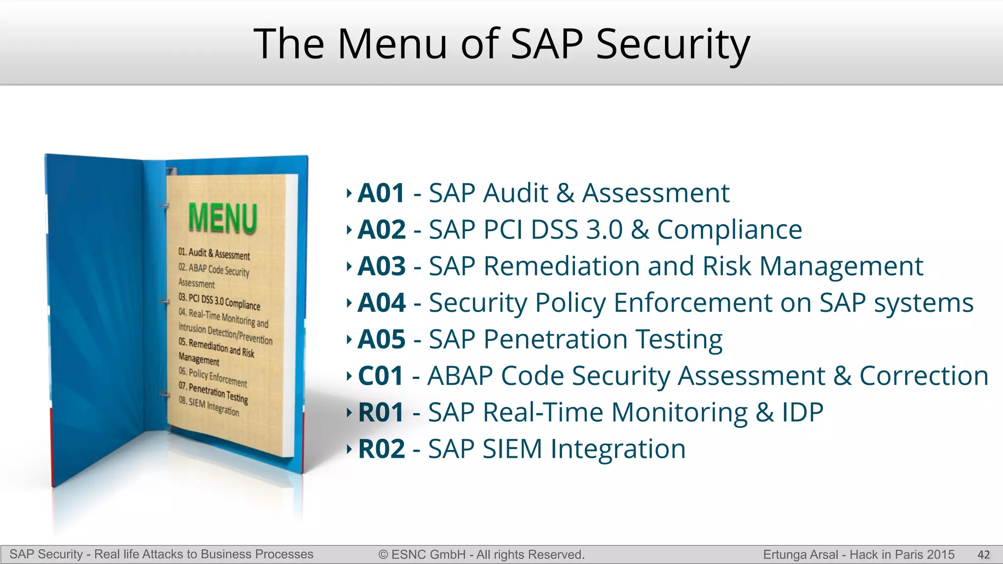 © ESNC GmbH - All rights Reserved.SAP Security - Real life Attacks to Business Processes Ertunga Arsal - Hack in Paris 2015
The Menu of SAP Security
‣ A01 - SAP Audit & Assessment
‣ A02 - SAP PCI DSS 3.0 & Compliance
‣ A03 - SAP Remediation and Risk Management
‣ A04 - Security Policy Enforcement on SAP systems
‣ A05 - SAP Penetration Testing
‣ C01 - ABAP Code Security Assessment & Correction
‣ R01 - SAP Real-Time Monitoring & IDP
‣ R02 - SAP SIEM Integration
42
 