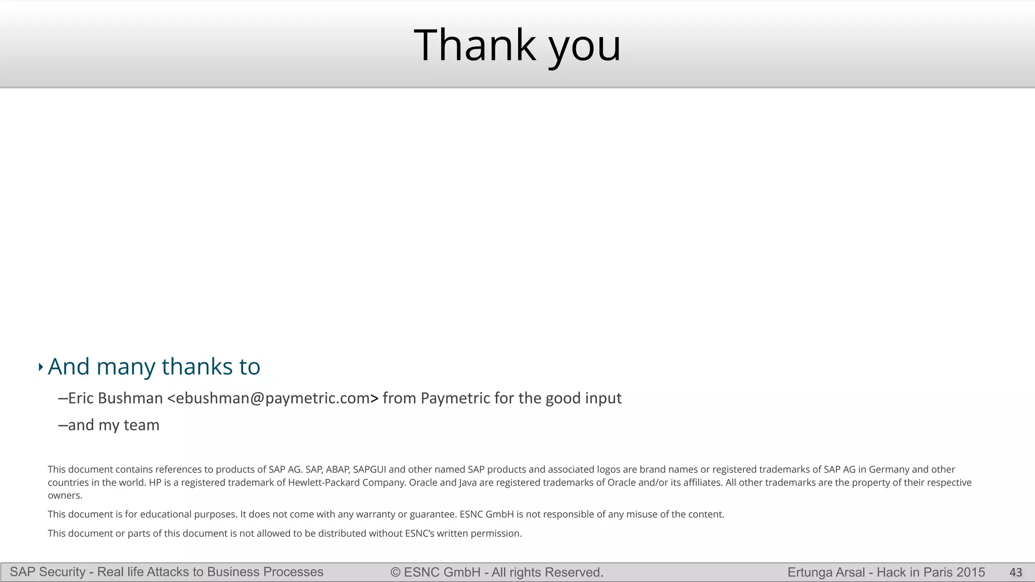 © ESNC GmbH - All rights Reserved.SAP Security - Real life Attacks to Business Processes Ertunga Arsal - Hack in Paris 2015
‣ And many thanks to
–Eric(Bushman(<ebushman@paymetric.com>(from(Paymetric(for(the(good(input(
–and(my(team(
This document contains references to products of SAP AG. SAP, ABAP, SAPGUI and other named SAP products and associated logos are brand names or registered trademarks of SAP AG in Germany and other
countries in the world. HP is a registered trademark of Hewlett-Packard Company. Oracle and Java are registered trademarks of Oracle and/or its aﬃliates. All other trademarks are the property of their respective
owners.
This document is for educational purposes. It does not come with any warranty or guarantee. ESNC GmbH is not responsible of any misuse of the content.
This document or parts of this document is not allowed to be distributed without ESNC’s written permission.
Thank you
43
 