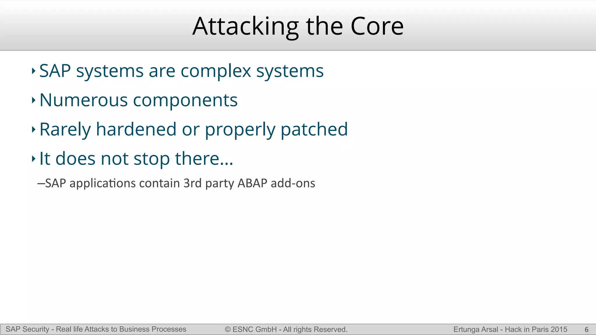 © ESNC GmbH - All rights Reserved.SAP Security - Real life Attacks to Business Processes Ertunga Arsal - Hack in Paris 2015
Attacking the Core
‣ SAP systems are complex systems
‣ Numerous components
‣ Rarely hardened or properly patched
‣ It does not stop there…
–SAP(applicaKons(contain(3rd(party(ABAP(addLons
6
 