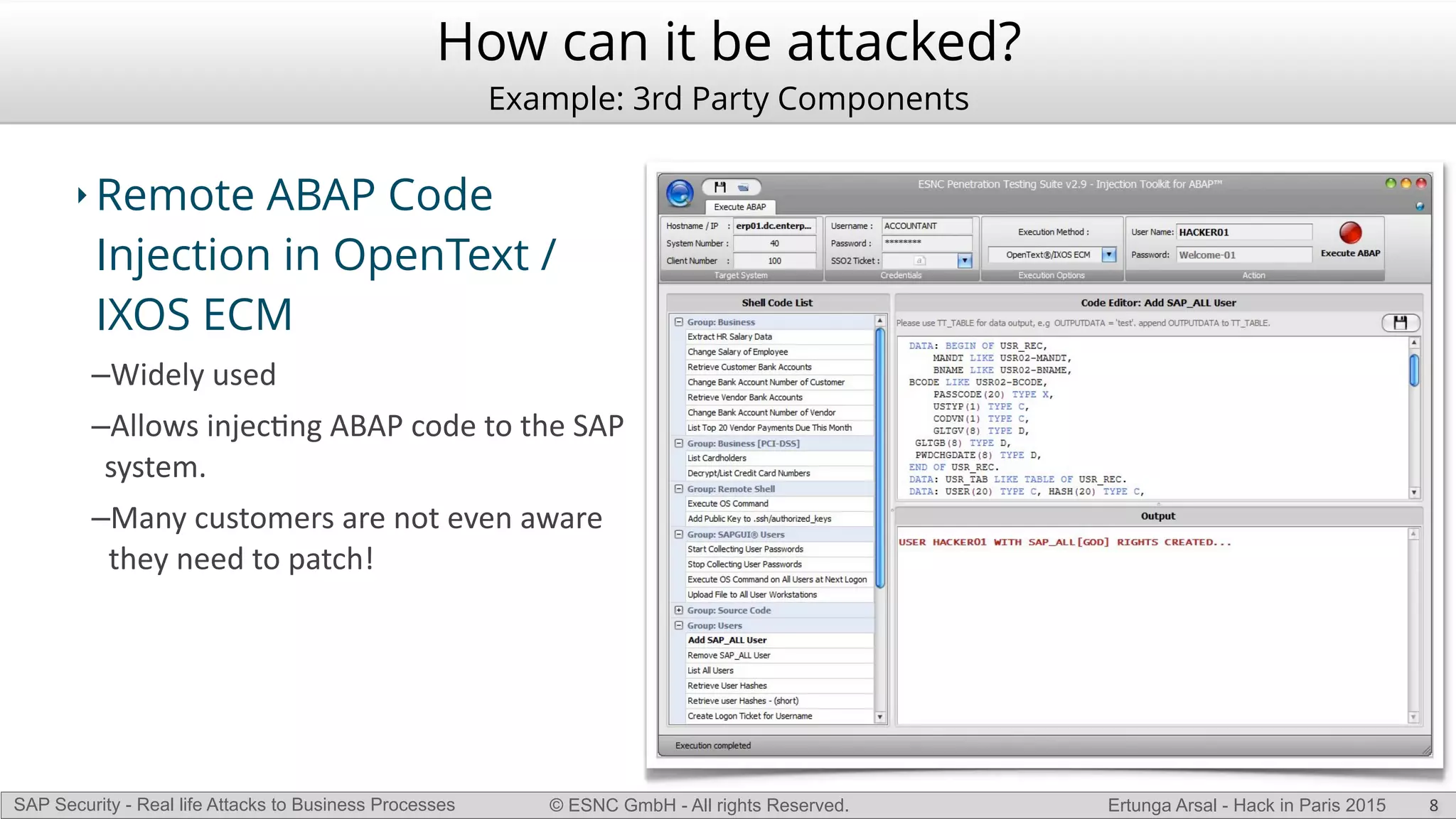 © ESNC GmbH - All rights Reserved.SAP Security - Real life Attacks to Business Processes Ertunga Arsal - Hack in Paris 2015
How can it be attacked?
Example: 3rd Party Components
‣ Remote ABAP Code
Injection in OpenText /
IXOS ECM
–Widely(used(
–Allows(injecKng(ABAP(code(to(the(SAP(
system.(
–Many(customers(are(not(even(aware(
they(need(to(patch!
8
 