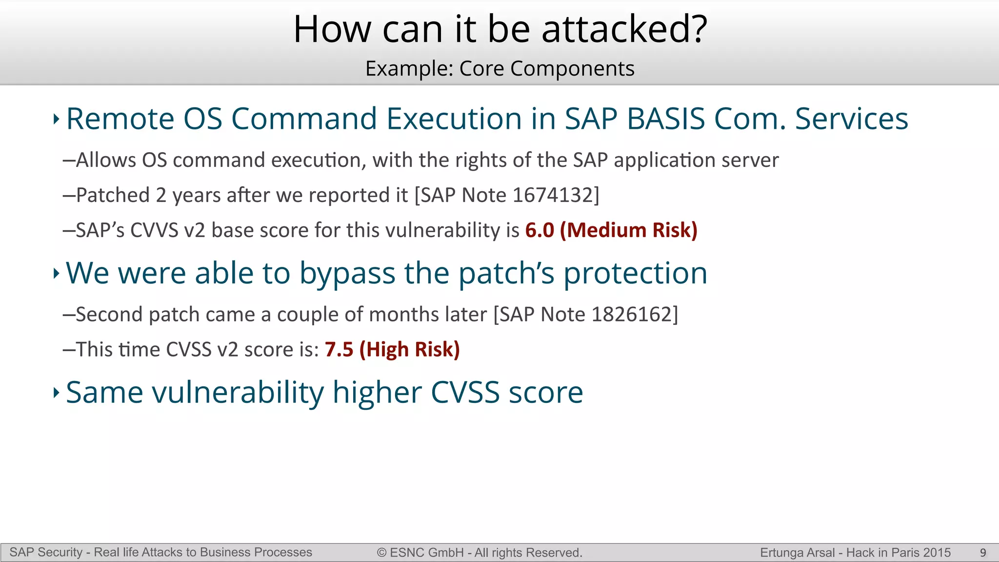 © ESNC GmbH - All rights Reserved.SAP Security - Real life Attacks to Business Processes Ertunga Arsal - Hack in Paris 2015
How can it be attacked?
Example: Core Components
‣ Remote OS Command Execution in SAP BASIS Com. Services
–Allows(OS(command(execuKon,(with(the(rights(of(the(SAP(applicaKon(server(
–Patched(2(years(aVer(we(reported(it([SAP(Note(1674132]((
–SAP’s(CVVS(v2(base(score(for(this(vulnerability(is(6.0$(Medium$Risk)(
‣ We were able to bypass the patch’s protection
–Second(patch(came(a(couple(of(months(later([SAP(Note(1826162](
–This(Kme(CVSS(v2(score(is:(7.5$(High$Risk)$
‣ Same vulnerability higher CVSS score
9
 