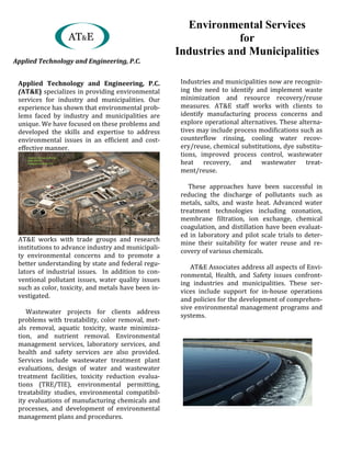 Applied	 Technology	 and	 Engineering,	 P.C.	
(AT&E)	specializes	in	providing	environmental	
services	 for	 industry	 and	 municipalities.	 Our	
experience	has	shown	that	environmental	prob-
lems	 faced	 by	 industry	 and	 municipalities	 are	
unique.	We	have	focused	on	these	problems	and	
developed	 the	 skills	 and	 expertise	 to	 address	
environmental	 issues	 in	 an	 efficient	 and	 cost-
effective	manner.		
AT&E works	 with	 trade	 groups	 and	 research	
institutions	to	advance	industry	and	municipali-
ty	 environmental	 concerns	 and	 to	 promote	 a	
better	understanding	by	state	and	federal	regu-
lators	 of	 industrial	 issues.	 	 In	 addition	 to	 con-
ventional	pollutant	issues,	water	quality	issues	
such	as	color,	toxicity,	and	metals	have	been	in-
vestigated.	
					Wastewater	 projects	 for	 clients	 address	
problems	with	treatability,	color	removal,	met-
als	 removal,	 aquatic	 toxicity,	 waste	 minimiza-
tion,	 and	 nutrient	 removal.	 Environmental	
management	 services,	 laboratory	 services,	 and	
health	 and	 safety	 services	 are	 also	 provided.	
Services	 include	 wastewater	 treatment	 plant	
evaluations,	 design	 of	 water	 and	 wastewater	
treatment	 facilities,	 toxicity	 reduction	 evalua-
tions	 (TRE/TIE),	 environmental	 permitting,	
treatability	 studies,	 environmental	 compatibil-
ity	evaluations	of	manufacturing	chemicals	and	
processes,	 and	 development	 of	 environmental	
management	plans	and	procedures.	
	
	
	
				
	
	
	
	
	
Industries	and	municipalities	now	are	recogniz-
ing the	 need	 to	 identify	 and	 implement	 waste	
minimization	 and	 resource	 recovery/reuse	
measures. AT&E staff	 works	 with	 clients	 to	
identify	 manufacturing	 process	 concerns	 and	
explore	operational	alternatives.	These	alterna-
tives	may	include	process	modifications	such	as	
counterflow	 rinsing,	 cooling	 water	 recov-
ery/reuse,	chemical	substitutions,	dye	substitu-
tions,	 improved	 process	 control,	 wastewater	
heat	 recovery,	 and	 wastewater	 treat-
ment/reuse.	
	
					These	 approaches	 have	 been	 successful	 in	
reducing	 the	 discharge	 of	 pollutants	 such	 as	
metals,	 salts,	 and	 waste	 heat.	 Advanced	 water	
treatment	 technologies	 including	 ozonation,	
membrane	 filtration,	 ion	 exchange,	 chemical	
coagulation,	and	distillation	have	been	evaluat-
ed	in	laboratory	and	pilot	scale	trials	to	deter-
mine	 their suitability	 for	 water	 reuse	 and	 re-
covery	of	various	chemicals.	
AT&E Associates	address	all	aspects	of	Envi-
ronmental,	 Health,	 and	 Safety	 issues	 confront-
ing	 industries	 and	 municipalities.	 These	 ser-
vices	 include	 support	 for	 in-house	 operations	
and	policies	for	the	development	of	comprehen-
sive	environmental	management	programs	and	
systems.	
Environmental Services
for
Industries and Municipalities
AT&E
Applied	Technology	and	Engineering,	P.C.
 