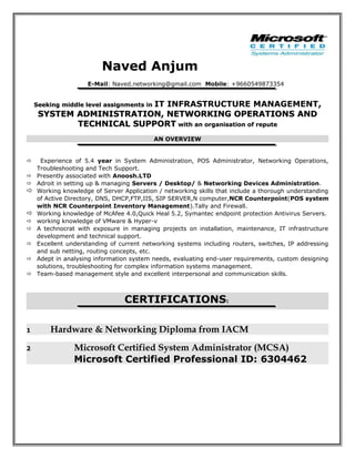 Naved Anjum
E-Mail: Naved.networking@gmail.com Mobile: +9660549873354
Seeking middle level assignments inSeeking middle level assignments in IT INFRASTRUCTURE MANAGEMENT,,
SYSTEM ADMINISTRATION, NETWORKING OPERATIONS ANDSYSTEM ADMINISTRATION, NETWORKING OPERATIONS AND
TECHNICAL SUPPORTTECHNICAL SUPPORT with an organisation of reputewith an organisation of repute
AN OVERVIEW
 Experience of 5.4 year in System Administration, POS Administrator, Networking Operations,
Troubleshooting and Tech Support.
 Presently associated with Anoosh.LTD
 Adroit in setting up & managing Servers / Desktop/ & Networking Devices Administration.
 Working knowledge of Server Application / networking skills that include a thorough understanding
of Active Directory, DNS, DHCP,FTP,IIS, SIP SERVER,N computer,NCR Counterpoint(POS system
with NCR Counterpoint Inventory Management).Tally and Firewall.
 Working knowledge of McAfee 4.0,Quick Heal 5.2, Symantec endpoint protection Antivirus Servers.
 working knowledge of VMware & Hyper-v
 A technocrat with exposure in managing projects on installation, maintenance, IT infrastructure
development and technical support.
 Excellent understanding of current networking systems including routers, switches, IP addressing
and sub netting, routing concepts, etc.
 Adept in analysing information system needs, evaluating end-user requirements, custom designing
solutions, troubleshooting for complex information systems management.
 Team-based management style and excellent interpersonal and communication skills.
CERTIFICATIONS:
1 Hardware & Networking Diploma from IACM
2 Microsoft Certified System Administrator (MCSA)
Microsoft Certified Professional ID: 6304462
 