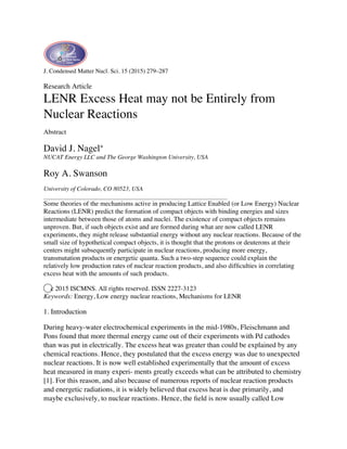 J. Condensed Matter Nucl. Sci. 15 (2015) 279–287
Research Article
LENR Excess Heat may not be Entirely from
Nuclear Reactions
Abstract
David J. Nagel∗
NUCAT Energy LLC and The George Washington University, USA
Roy A. Swanson
University of Colorado, CO 80523, USA
Some theories of the mechanisms active in producing Lattice Enabled (or Low Energy) Nuclear
Reactions (LENR) predict the formation of compact objects with binding energies and sizes
intermediate between those of atoms and nuclei. The existence of compact objects remains
unproven. But, if such objects exist and are formed during what are now called LENR
experiments, they might release substantial energy without any nuclear reactions. Because of the
small size of hypothetical compact objects, it is thought that the protons or deuterons at their
centers might subsequently participate in nuclear reactions, producing more energy,
transmutation products or energetic quanta. Such a two-step sequence could explain the
relatively low production rates of nuclear reaction products, and also difﬁculties in correlating
excess heat with the amounts of such products.
⃝c 2015 ISCMNS. All rights reserved. ISSN 2227-3123
Keywords: Energy, Low energy nuclear reactions, Mechanisms for LENR
1. Introduction
During heavy-water electrochemical experiments in the mid-1980s, Fleischmann and
Pons found that more thermal energy came out of their experiments with Pd cathodes
than was put in electrically. The excess heat was greater than could be explained by any
chemical reactions. Hence, they postulated that the excess energy was due to unexpected
nuclear reactions. It is now well established experimentally that the amount of excess
heat measured in many experi- ments greatly exceeds what can be attributed to chemistry
[1]. For this reason, and also because of numerous reports of nuclear reaction products
and energetic radiations, it is widely believed that excess heat is due primarily, and
maybe exclusively, to nuclear reactions. Hence, the ﬁeld is now usually called Low
 