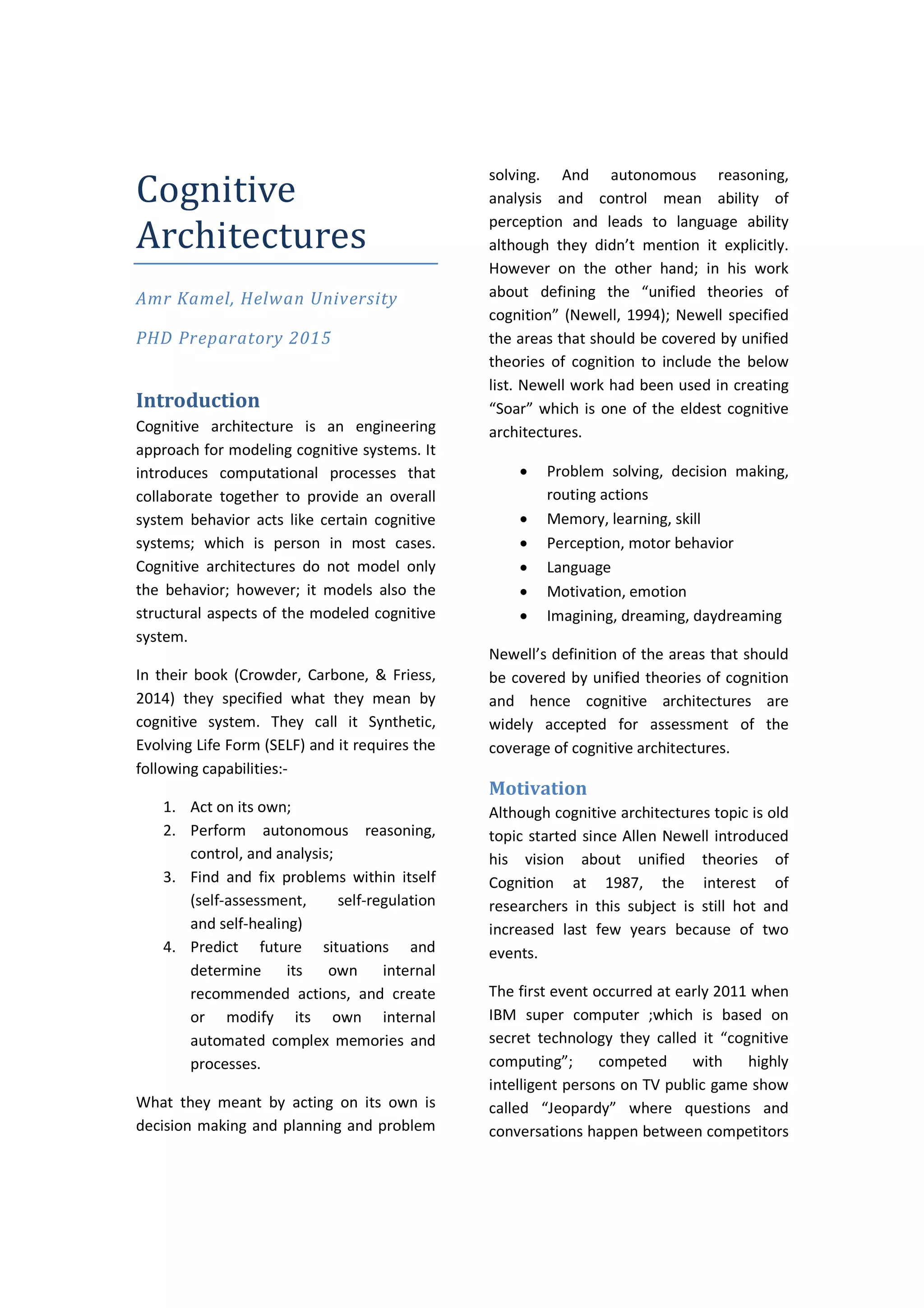 Cognitive
Architectures
Amr Kamel, Helwan University
PHD Preparatory 2015
Introduction
Cognitive architecture is an engineering
approach for modeling cognitive systems. It
introduces computational processes that
collaborate together to provide an overall
system behavior acts like certain cognitive
systems; which is person in most cases.
Cognitive architectures do not model only
the behavior; however; it models also the
structural aspects of the modeled cognitive
system.
In their book (Crowder, Carbone, & Friess,
2014) they specified what they mean by
cognitive system. They call it Synthetic,
Evolving Life Form (SELF) and it requires the
following capabilities:-
1. Act on its own;
2. Perform autonomous reasoning,
control, and analysis;
3. Find and fix problems within itself
(self-assessment, self-regulation
and self-healing)
4. Predict future situations and
determine its own internal
recommended actions, and create
or modify its own internal
automated complex memories and
processes.
What they meant by acting on its own is
decision making and planning and problem
solving. And autonomous reasoning,
analysis and control mean ability of
perception and leads to language ability
although they didn’t mention it explicitly.
However on the other hand; in his work
about defining the “unified theories of
cognition” (Newell, 1994); Newell specified
the areas that should be covered by unified
theories of cognition to include the below
list. Newell work had been used in creating
“Soar” which is one of the eldest cognitive
architectures.
• Problem solving, decision making,
routing actions
• Memory, learning, skill
• Perception, motor behavior
• Language
• Motivation, emotion
• Imagining, dreaming, daydreaming
Newell’s definition of the areas that should
be covered by unified theories of cognition
and hence cognitive architectures are
widely accepted for assessment of the
coverage of cognitive architectures.
Motivation
Although cognitive architectures topic is old
topic started since Allen Newell introduced
his vision about unified theories of
CogniƟon at 1987, the interest of
researchers in this subject is still hot and
increased last few years because of two
events.
The first event occurred at early 2011 when
IBM super computer ;which is based on
secret technology they called it “cognitive
computing”; competed with highly
intelligent persons on TV public game show
called “Jeopardy” where questions and
conversations happen between competitors
 