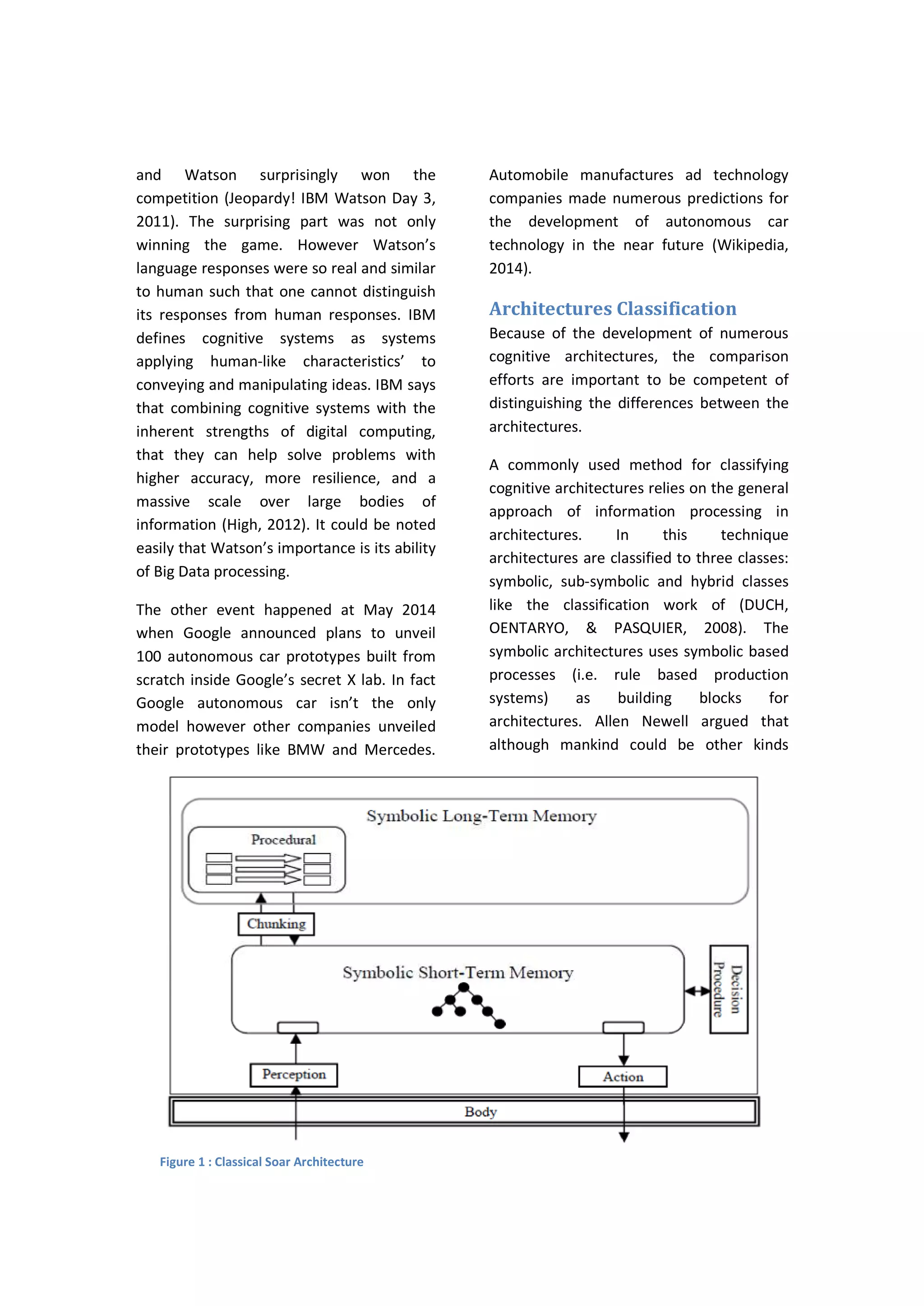 and Watson surprisingly won the
competition (Jeopardy! IBM Watson Day 3,
2011). The surprising part was not only
winning the game. However Watson’s
language responses were so real and similar
to human such that one cannot distinguish
its responses from human responses. IBM
defines cognitive systems as systems
applying human-like characteristics’ to
conveying and manipulating ideas. IBM says
that combining cognitive systems with the
inherent strengths of digital computing,
that they can help solve problems with
higher accuracy, more resilience, and a
massive scale over large bodies of
information (High, 2012). It could be noted
easily that Watson’s importance is its ability
of Big Data processing.
The other event happened at May 2014
when Google announced plans to unveil
100 autonomous car prototypes built from
scratch inside Google’s secret X lab. In fact
Google autonomous car isn’t the only
model however other companies unveiled
their prototypes like BMW and Mercedes.
Automobile manufactures ad technology
companies made numerous predictions for
the development of autonomous car
technology in the near future (Wikipedia,
2014).
Architectures Classification
Because of the development of numerous
cognitive architectures, the comparison
efforts are important to be competent of
distinguishing the differences between the
architectures.
A commonly used method for classifying
cognitive architectures relies on the general
approach of information processing in
architectures. In this technique
architectures are classified to three classes:
symbolic, sub-symbolic and hybrid classes
like the classification work of (DUCH,
OENTARYO, & PASQUIER, 2008). The
symbolic architectures uses symbolic based
processes (i.e. rule based production
systems) as building blocks for
architectures. Allen Newell argued that
although mankind could be other kinds
Figure 1 : Classical Soar Architecture
 