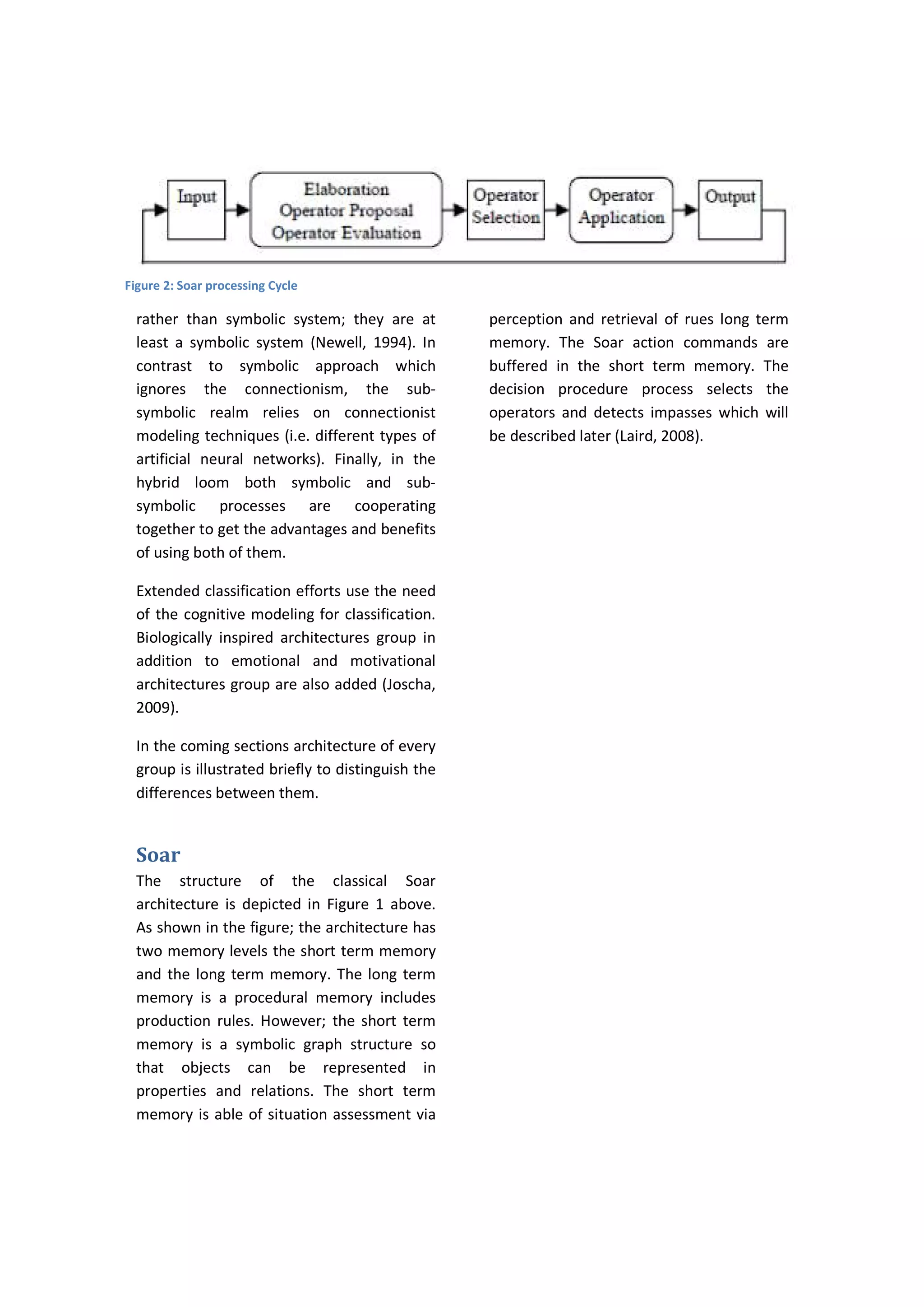 rather than symbolic system; they are at
least a symbolic system (Newell, 1994). In
contrast to symbolic approach which
ignores the connectionism, the sub-
symbolic realm relies on connectionist
modeling techniques (i.e. different types of
artificial neural networks). Finally, in the
hybrid loom both symbolic and sub-
symbolic processes are cooperating
together to get the advantages and benefits
of using both of them.
Extended classification efforts use the need
of the cognitive modeling for classification.
Biologically inspired architectures group in
addition to emotional and motivational
architectures group are also added (Joscha,
2009).
In the coming sections architecture of every
group is illustrated briefly to distinguish the
differences between them.
Soar
The structure of the classical Soar
architecture is depicted in Figure 1 above.
As shown in the figure; the architecture has
two memory levels the short term memory
and the long term memory. The long term
memory is a procedural memory includes
production rules. However; the short term
memory is a symbolic graph structure so
that objects can be represented in
properties and relations. The short term
memory is able of situation assessment via
perception and retrieval of rues long term
memory. The Soar action commands are
buffered in the short term memory. The
decision procedure process selects the
operators and detects impasses which will
be described later (Laird, 2008).
Figure 2: Soar processing Cycle
 