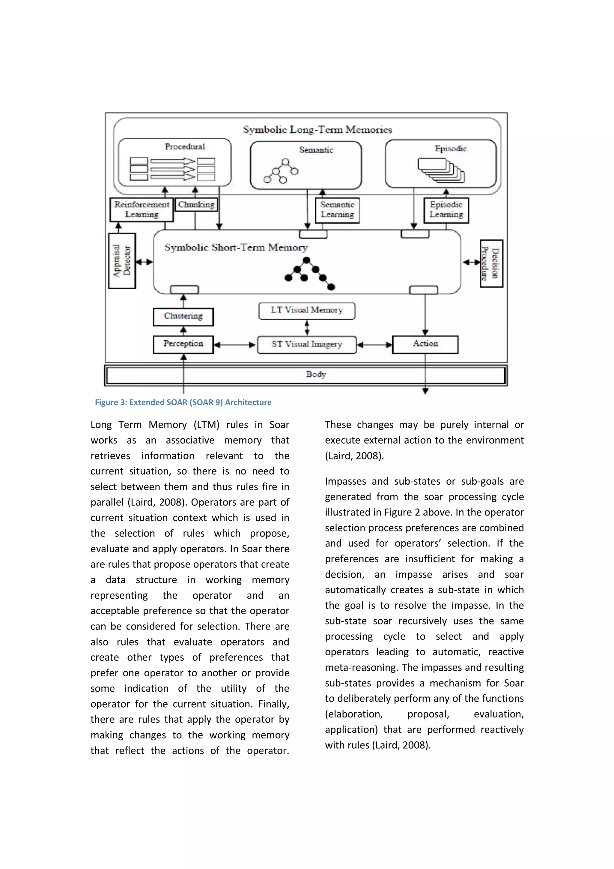 Long Term Memory (LTM) rules in Soar
works as an associative memory that
retrieves information relevant to the
current situation, so there is no need to
select between them and thus rules fire in
parallel (Laird, 2008). Operators are part of
current situation context which is used in
the selection of rules which propose,
evaluate and apply operators. In Soar there
are rules that propose operators that create
a data structure in working memory
representing the operator and an
acceptable preference so that the operator
can be considered for selection. There are
also rules that evaluate operators and
create other types of preferences that
prefer one operator to another or provide
some indication of the utility of the
operator for the current situation. Finally,
there are rules that apply the operator by
making changes to the working memory
that reflect the actions of the operator.
These changes may be purely internal or
execute external action to the environment
(Laird, 2008).
Impasses and sub-states or sub-goals are
generated from the soar processing cycle
illustrated in Figure 2 above. In the operator
selection process preferences are combined
and used for operators’ selection. If the
preferences are insufficient for making a
decision, an impasse arises and soar
automatically creates a sub-state in which
the goal is to resolve the impasse. In the
sub-state soar recursively uses the same
processing cycle to select and apply
operators leading to automatic, reactive
meta-reasoning. The impasses and resulting
sub-states provides a mechanism for Soar
to deliberately perform any of the functions
(elaboration, proposal, evaluation,
application) that are performed reactively
with rules (Laird, 2008).
Figure 3: Extended SOAR (SOAR 9) Architecture
 