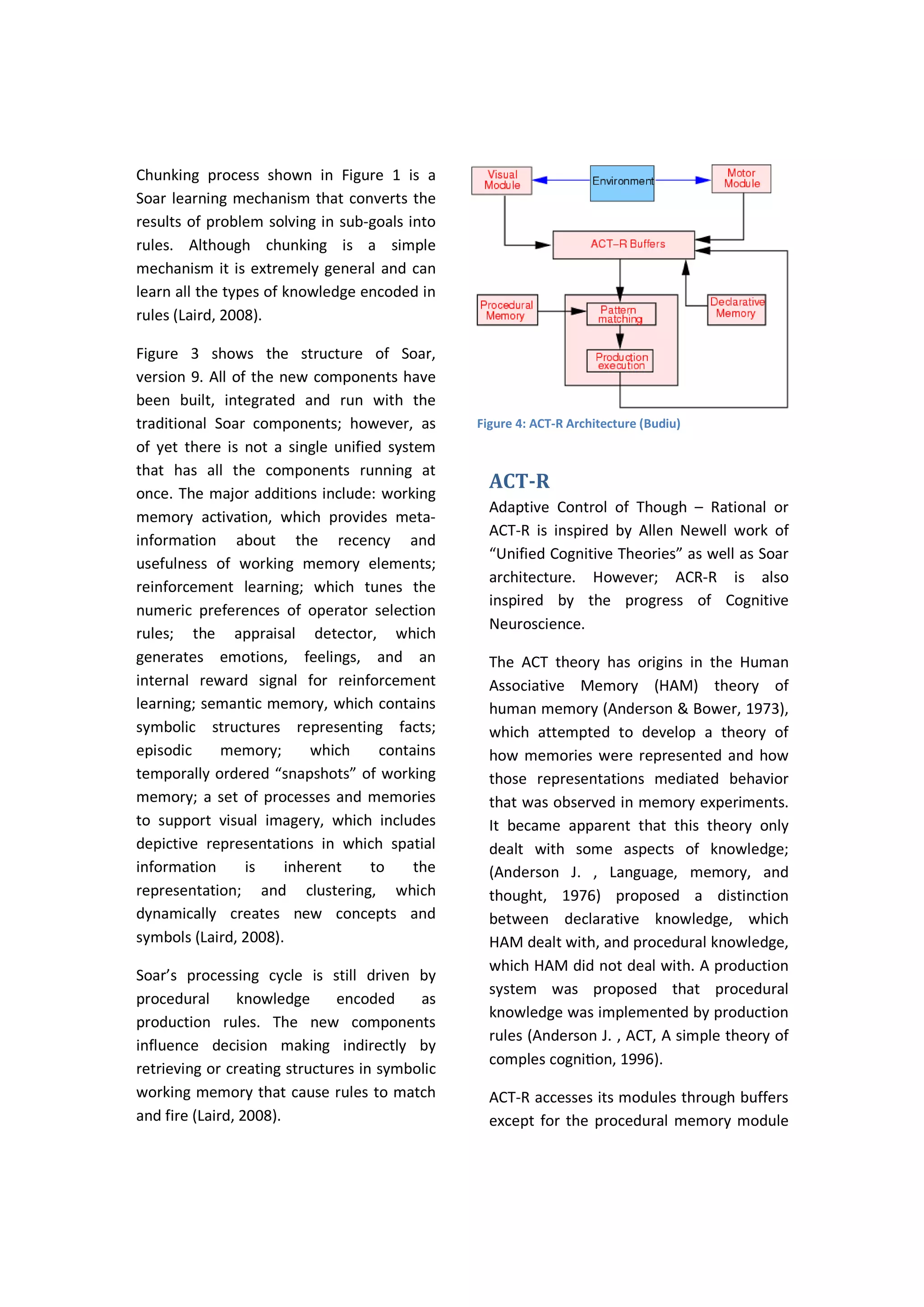 Chunking process shown in Figure 1 is a
Soar learning mechanism that converts the
results of problem solving in sub-goals into
rules. Although chunking is a simple
mechanism it is extremely general and can
learn all the types of knowledge encoded in
rules (Laird, 2008).
Figure 3 shows the structure of Soar,
version 9. All of the new components have
been built, integrated and run with the
traditional Soar components; however, as
of yet there is not a single unified system
that has all the components running at
once. The major additions include: working
memory activation, which provides meta-
information about the recency and
usefulness of working memory elements;
reinforcement learning; which tunes the
numeric preferences of operator selection
rules; the appraisal detector, which
generates emotions, feelings, and an
internal reward signal for reinforcement
learning; semantic memory, which contains
symbolic structures representing facts;
episodic memory; which contains
temporally ordered “snapshots” of working
memory; a set of processes and memories
to support visual imagery, which includes
depictive representations in which spatial
information is inherent to the
representation; and clustering, which
dynamically creates new concepts and
symbols (Laird, 2008).
Soar’s processing cycle is still driven by
procedural knowledge encoded as
production rules. The new components
influence decision making indirectly by
retrieving or creating structures in symbolic
working memory that cause rules to match
and fire (Laird, 2008).
ACT-R
Adaptive Control of Though – Rational or
ACT-R is inspired by Allen Newell work of
“Unified Cognitive Theories” as well as Soar
architecture. However; ACR-R is also
inspired by the progress of Cognitive
Neuroscience.
The ACT theory has origins in the Human
Associative Memory (HAM) theory of
human memory (Anderson & Bower, 1973),
which attempted to develop a theory of
how memories were represented and how
those representations mediated behavior
that was observed in memory experiments.
It became apparent that this theory only
dealt with some aspects of knowledge;
(Anderson J. , Language, memory, and
thought, 1976) proposed a distinction
between declarative knowledge, which
HAM dealt with, and procedural knowledge,
which HAM did not deal with. A production
system was proposed that procedural
knowledge was implemented by production
rules (Anderson J. , ACT, A simple theory of
comples cogniƟon, 1996).
ACT-R accesses its modules through buffers
except for the procedural memory module
Figure 4: ACT-R Architecture (Budiu)
 
