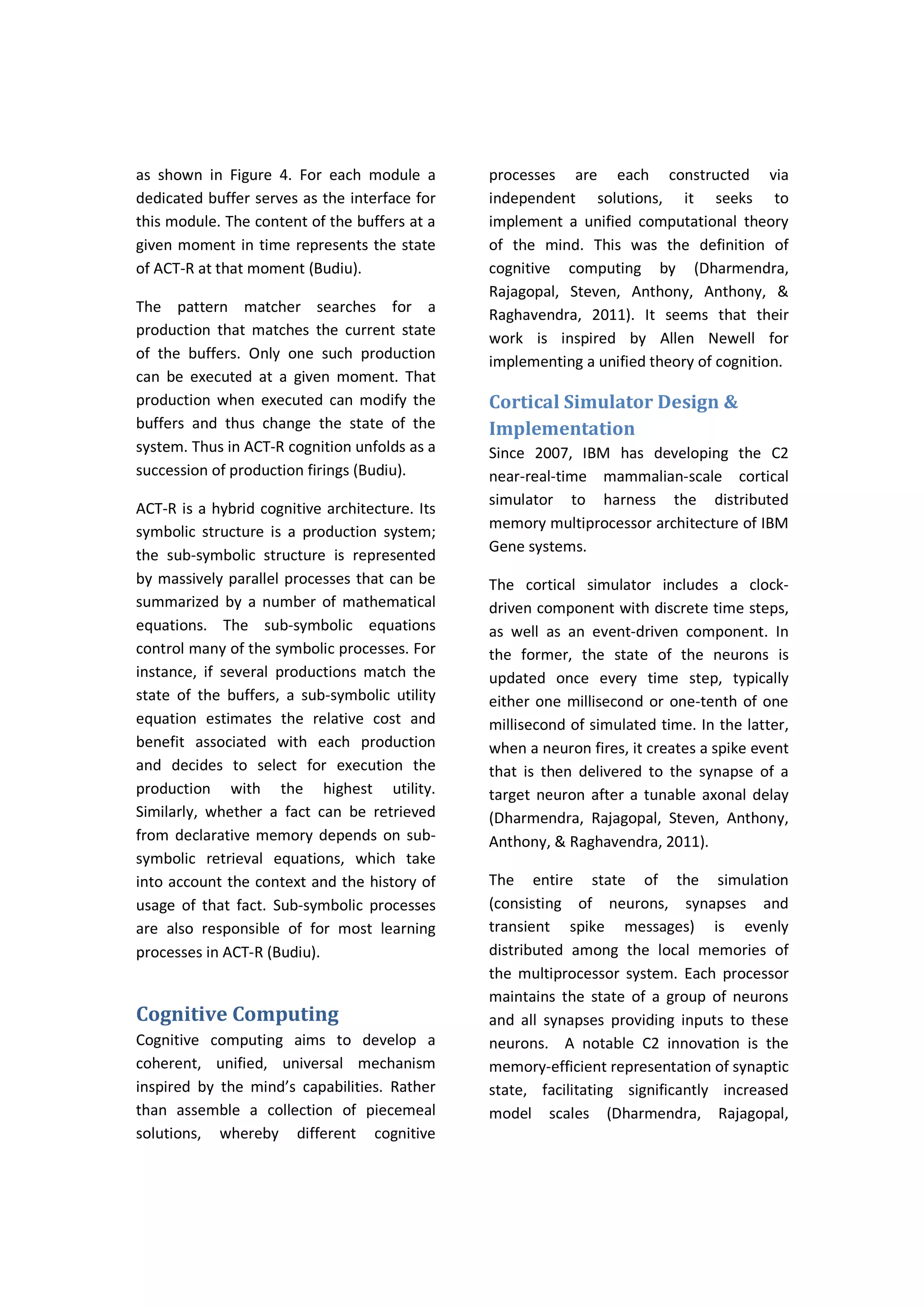 as shown in Figure 4. For each module a
dedicated buffer serves as the interface for
this module. The content of the buffers at a
given moment in time represents the state
of ACT-R at that moment (Budiu).
The pattern matcher searches for a
production that matches the current state
of the buffers. Only one such production
can be executed at a given moment. That
production when executed can modify the
buffers and thus change the state of the
system. Thus in ACT-R cognition unfolds as a
succession of production firings (Budiu).
ACT-R is a hybrid cognitive architecture. Its
symbolic structure is a production system;
the sub-symbolic structure is represented
by massively parallel processes that can be
summarized by a number of mathematical
equations. The sub-symbolic equations
control many of the symbolic processes. For
instance, if several productions match the
state of the buffers, a sub-symbolic utility
equation estimates the relative cost and
benefit associated with each production
and decides to select for execution the
production with the highest utility.
Similarly, whether a fact can be retrieved
from declarative memory depends on sub-
symbolic retrieval equations, which take
into account the context and the history of
usage of that fact. Sub-symbolic processes
are also responsible of for most learning
processes in ACT-R (Budiu).
Cognitive Computing
Cognitive computing aims to develop a
coherent, unified, universal mechanism
inspired by the mind’s capabilities. Rather
than assemble a collection of piecemeal
solutions, whereby different cognitive
processes are each constructed via
independent solutions, it seeks to
implement a unified computational theory
of the mind. This was the definition of
cognitive computing by (Dharmendra,
Rajagopal, Steven, Anthony, Anthony, &
Raghavendra, 2011). It seems that their
work is inspired by Allen Newell for
implementing a unified theory of cognition.
Cortical Simulator Design &
Implementation
Since 2007, IBM has developing the C2
near-real-time mammalian-scale cortical
simulator to harness the distributed
memory multiprocessor architecture of IBM
Gene systems.
The cortical simulator includes a clock-
driven component with discrete time steps,
as well as an event-driven component. In
the former, the state of the neurons is
updated once every time step, typically
either one millisecond or one-tenth of one
millisecond of simulated time. In the latter,
when a neuron fires, it creates a spike event
that is then delivered to the synapse of a
target neuron after a tunable axonal delay
(Dharmendra, Rajagopal, Steven, Anthony,
Anthony, & Raghavendra, 2011).
The entire state of the simulation
(consisting of neurons, synapses and
transient spike messages) is evenly
distributed among the local memories of
the multiprocessor system. Each processor
maintains the state of a group of neurons
and all synapses providing inputs to these
neurons. A notable C2 innovaƟon is the
memory-efficient representation of synaptic
state, facilitating significantly increased
model scales (Dharmendra, Rajagopal,
 