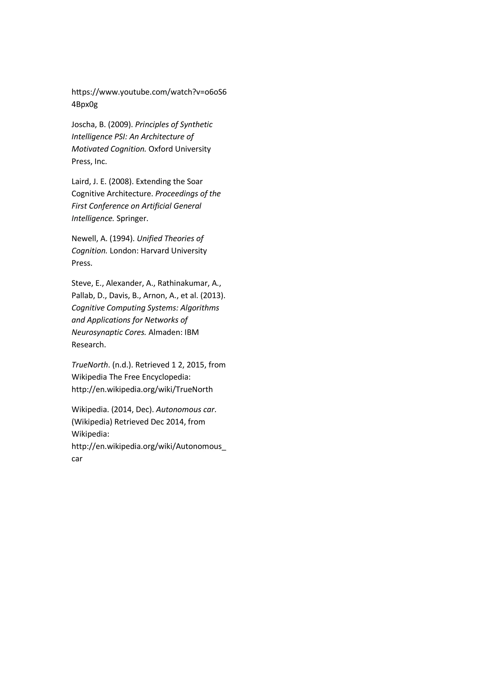 hƩps://www.youtube.com/watch?v=o6oS6
4Bpx0g
Joscha, B. (2009). Principles of Synthetic
Intelligence PSI: An Architecture of
Motivated Cognition. Oxford University
Press, Inc.
Laird, J. E. (2008). Extending the Soar
Cognitive Architecture. Proceedings of the
First Conference on Artificial General
Intelligence. Springer.
Newell, A. (1994). Unified Theories of
Cognition. London: Harvard University
Press.
Steve, E., Alexander, A., Rathinakumar, A.,
Pallab, D., Davis, B., Arnon, A., et al. (2013).
Cognitive Computing Systems: Algorithms
and Applications for Networks of
Neurosynaptic Cores. Almaden: IBM
Research.
TrueNorth. (n.d.). Retrieved 1 2, 2015, from
Wikipedia The Free Encyclopedia:
http://en.wikipedia.org/wiki/TrueNorth
Wikipedia. (2014, Dec). Autonomous car.
(Wikipedia) Retrieved Dec 2014, from
Wikipedia:
http://en.wikipedia.org/wiki/Autonomous_
car
 