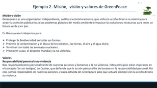 Ejemplo 2 -Misión, visión y valores de GreenPeace
Misión y visión
Greenpeace es una organización independiente, política y económicamente, que utiliza la acción directa no violenta para
atraer la atención pública hacia los problemas globales del medio ambiente e impulsar las soluciones necesarias para tener un
futuro verde y en paz.
En Greenpeace trabajamos para:
 Proteger la biodiversidad en todas sus formas.
 Prevenir la contaminación y el abuso de los océanos, las tierras, el aire y el agua dulce.
 Terminar con todas las amenazas nucleares.
 Promover la paz, el desarme mundial y la no violencia.
Valores
Responsabilidad personal y no violencia
Nos responsabilizamos personalmente de nuestras acciones y llamamos a la no violencia. Estos principios están inspirados en
el concepto ‘de ser testigos’, de Quaker, que defiende que la acción personal ha de basarse en la responsabilidad personal. Por
ello, somos responsables de nuestras acciones, y cada activista de Greenpeace sabe que actuará siempre con la acción directa
no violenta.
 