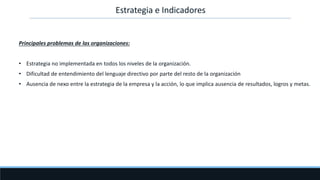 Principales problemas de las organizaciones:
• Estrategia no implementada en todos los niveles de la organización.
• Dificultad de entendimiento del lenguaje directivo por parte del resto de la organización
• Ausencia de nexo entre la estrategia de la empresa y la acción, lo que implica ausencia de resultados, logros y metas.
Estrategia e Indicadores
 