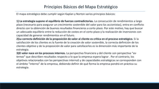 Principios Básicos del Mapa Estratégico
El mapa estratégico debe cumplir según Kaplan y Norton varios principios básicos:
1) La estrategia supone el equilibrio de fuerzas contradictorias. La consecución de rendimientos a largo
plazo (necesario para asegurar un crecimiento sostenible del valor para los accionistas), entra en conflicto
directo con la obtención de buenos resultados financieros a corto plazo. Por este motivo, hay que buscar
un adecuado equilibrio entre la reducción de costes en el corto plazo y la realización de inversiones con
capacidad de generar rendimientos en el futuro.
2)La correcta definición de la proposición de valor al cliente es crítica en el proceso estratégico. Si la
satisfacción de los clientes es la fuente de la creación de valor sostenible, la correcta definición de los
clientes objetivo y de la proposición de valor para satisfacerlos es la dimensión más importante de la
estrategia.
3)El valor nace en los procesos internos. La perspectiva financiera y del cliente son perspectiva “ex-
ternas” que describen resultados respecto a lo que la empresa espera lograr . Por el contrario, los
objetivos relacionados con las perspectivas internaS y de capacidades estratégicas se corresponden con
el ámbito “interno” de la empresa, debiendo definir de qué forma la empresa pondrá en práctica su
estrategia.
 