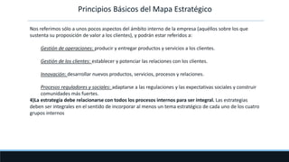 Principios Básicos del Mapa Estratégico
Nos referimos sólo a unos pocos aspectos del ámbito interno de la empresa (aquéllos sobre los que
sustenta su proposición de valor a los clientes), y podrán estar referidos a:
Gestión de operaciones: producir y entregar productos y servicios a los clientes.
Gestión de los clientes: establecer y potenciar las relaciones con los clientes.
Innovación: desarrollar nuevos productos, servicios, procesos y relaciones.
Procesos reguladores y sociales: adaptarse a las regulaciones y las expectativas sociales y construir
comunidades más fuertes.
4)La estrategia debe relacionarse con todos los procesos internos para ser integral. Las estrategias
deben ser integrales en el sentido de incorporar al menos un tema estratégico de cada uno de los cuatro
grupos internos
 