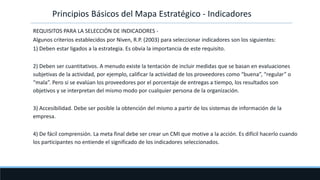 REQUISITOS PARA LA SELECCIÓN DE INDICADORES -
Algunos criterios establecidos por Niven, R.P. (2003) para seleccionar indicadores son los siguientes:
1) Deben estar ligados a la estrategia. Es obvia la importancia de este requisito.
2) Deben ser cuantitativos. A menudo existe la tentación de incluir medidas que se basan en evaluaciones
subjetivas de la actividad, por ejemplo, calificar la actividad de los proveedores como “buena”, “regular” o
“mala”. Pero si se evalúan los proveedores por el porcentaje de entregas a tiempo, los resultados son
objetivos y se interpretan del mismo modo por cualquier persona de la organización.
3) Accesibilidad. Debe ser posible la obtención del mismo a partir de los sistemas de información de la
empresa.
4) De fácil comprensión. La meta final debe ser crear un CMI que motive a la acción. Es difícil hacerlo cuando
los participantes no entiende el significado de los indicadores seleccionados.
Principios Básicos del Mapa Estratégico - Indicadores
 