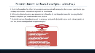 Principios Básicos del Mapa Estratégico - Indicadores
5) Contrabalanceados. Se deben tomar decisiones respecto a la asignación de recursos y, por tanto, bus-
car el equilibrio entre los diversos objetivos de la empresa.
6) Relevantes. Los indicadores que aparecen en el cuadro de mando deben describir con exactitud el
proceso u objetivo que estamos intentando evaluar.
7) Definición común. Se debe conseguir el consenso tanto en la definición como en la interpretación de
cada uno de los indicadores del mapa estratégico.
 