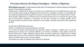 META (Objetivo general): En todo proyecto existe sólo una meta general a alcanzar, digamos el propósito
general. Veamos algunos ejemplos:
•Digitalización e indexación de todos los contratos de arrendamiento de una entidad bancaria, para que
sean accesibles desde cualquier delegación internacional de la compañía y puedan ser consultados por
sus respectivos departamentos de gestión financiera a través de la intranet en un plazo total de 6 meses.
•Otro ejemplo. Organización y transferencia de los archivos de oficina de una compañía de seguros para
que los documentos tramitados y semiactivos, de uso poco frecuente, no ocupen espacio útil en
las oficinas donde el coste de metro cuadrado es muy elevado, tomando como fecha límite septiembre
de 2017.
En definitiva la META debe servir para:
•Define el resultado final esperado (producto o servicio)
•Es el punto de referencia permanente para solucionar dudas o conflictos. Imagina que en el primer
ejemplo que he puesto con el proyecto definido y en marcha, la entidad a la que presto servicio (un
banco) decide que se deben digitalizar además todos las pólizas hipotecarias. Lógicamente yo deberé
argumentar que eso no forma parte de la META del proyecto planteado y que se debe gestionar o bien
como un cambio o bien como un nuevo proyecto.
•Da coherencia a todos los objetivos que conforman el proyecto.
Principios Básicos del Mapa Estratégico – Metas y Objetivos
 