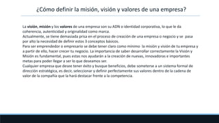 ¿Cómo definir la misión, visión y valores de una empresa?
La visión, misión y los valores de una empresa son su ADN o identidad corporativa, lo que le da
coherencia, autenticidad y originalidad como marca.
Actualmente, se tiene demasiada prisa en el proceso de creación de una empresa o negocio y se pasa
por alto la necesidad de definir estos 3 conceptos básicos.
Para ser emprendedor o empresario se debe tener claro como mínimo la misión y visión de tu empresa y
a partir de ello, hacer crecer tu negocio. La importancia de saber desarrollar correctamente la Visión y
Misión es fundamental, pues estas nos ayudarán a la creación de nuevas, innovadoras e importantes
metas para poder llegar a ser lo que deseamos ser.
Cualquier empresa que desee tener éxito y busque beneficios, debe someterse a un sistema formal de
dirección estratégica, es decir, seleccionar y definir perfectamente sus valores dentro de la cadena de
valor de la compañía que la hará destacar frente a la competencia.
 