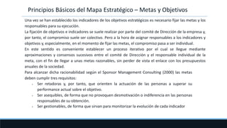 Una vez se han establecido los indicadores de los objetivos estratégicos es necesario fijar las metas y los
responsables para su ejecución.
La fijación de objetivos e indicadores se suele realizar por parte del comité de Dirección de la empresa y,
por tanto, el compromiso suele ser colectivo. Pero a la hora de asignar responsables a los indicadores y
objetivos y, especialmente, en el momento de fijar las metas, el compromiso pasa a ser individual.
En este sentido es conveniente establecer un proceso iterativo por el cual se llegue mediante
aproximaciones y consensos sucesivos entre el comité de Dirección y el responsable individual de la
meta, con el fin de llegar a unas metas razonables, sin perder de vista el enlace con los presupuestos
anuales de la sociedad.
Para alcanzar dicha racionabilidad según el Sponsor Management Consulting (2000) las metas
deben cumplir tres requisitos:
• Ser retadoras y, por tanto, que orienten la actuación de las personas a superar su
performance actual sobre el objetivo.
• Ser asequibles, de forma que no provoquen desmotivación o indiferencia en las personas
responsables de su obtención.
• Ser gestionables, de forma que sirvan para monitorizar la evolución de cada indicador
Principios Básicos del Mapa Estratégico – Metas y Objetivos
 