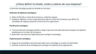 ¿Cómo definir la misión, visión y valores de una empresa?
La dirección estratégica puede ser dividida en tres fases:
Definición de objetivos estratégicos:
 Definir la filosofía y misión de la empresa o unidad de negocio.
 Establecer objetivos a corto y largo plazo para lograr la misión de la empresa, que define las
actividades de negocios presentes y futuras de una organización.
Planificación estratégica:
 Formular diversas estrategias posibles y elegir la que será más adecuada para conseguir los objetivos
establecidos en la misión de la empresa.
 Desarrollar una estructura organizativa para conseguir la estrategia.
Implementación estratégica:
 Asegurar las actividades necesarias para lograr que la estrategia se cumpla con efectividad.
 Controlar la eficacia de la estrategia para conseguir los objetivos de la organización.
 