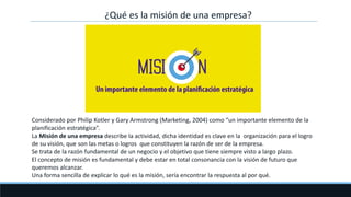 ¿Qué es la misión de una empresa?
Considerado por Philip Kotler y Gary Armstrong (Marketing, 2004) como “un importante elemento de la
planificación estratégica”.
La Misión de una empresa describe la actividad, dicha identidad es clave en la organización para el logro
de su visión, que son las metas o logros que constituyen la razón de ser de la empresa.
Se trata de la razón fundamental de un negocio y el objetivo que tiene siempre visto a largo plazo.
El concepto de misión es fundamental y debe estar en total consonancia con la visión de futuro que
queremos alcanzar.
Una forma sencilla de explicar lo qué es la misión, sería encontrar la respuesta al por qué.
 