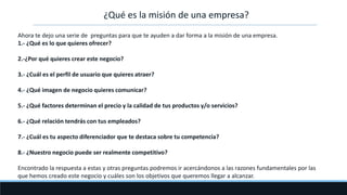 ¿Qué es la misión de una empresa?
Ahora te dejo una serie de preguntas para que te ayuden a dar forma a la misión de una empresa.
1.- ¿Qué es lo que quieres ofrecer?
2.-¿Por qué quieres crear este negocio?
3.- ¿Cuál es el perfil de usuario que quieres atraer?
4.- ¿Qué imagen de negocio quieres comunicar?
5.- ¿Qué factores determinan el precio y la calidad de tus productos y/o servicios?
6.- ¿Qué relación tendrás con tus empleados?
7.- ¿Cuál es tu aspecto diferenciador que te destaca sobre tu competencia?
8.- ¿Nuestro negocio puede ser realmente competitivo?
Encontrado la respuesta a estas y otras preguntas podremos ir acercándonos a las razones fundamentales por las
que hemos creado este negocio y cuáles son los objetivos que queremos llegar a alcanzar.
 