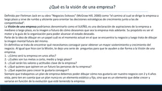 ¿Qué es la visión de una empresa?
Definida por Fleitman Jack en su obra “Negocios Exitosos” (McGraw Hill, 2000) como “el camino al cual se dirige la empresa a
largo plazo y sirve de rumbo y aliciente para orientar las decisiones estratégicas de crecimiento junto a las de
competitividad”.
La Visión de una empresa podríamos denominarlo como el SUEÑO, es una declaración de aspiraciones de la empresa a
mediano o largo plazo, es la imagen a futuro de cómo deseamos que sea la empresa más adelante. Su propósito es ser el
motor y la guía de la organización para poder alcanzar el estado deseado.
Parte de la idea de dibujar en un papel cuál es el momento actual en el que se encuentra tu negocio y luego trata de dibujar
la imagen mental futura del mismo.
En definitiva se trata de encontrar qué necesitamos conseguir parar obtener un mayor sostenimiento y crecimiento del
negocio. Al igual que hice con la Misión, te dejo una serie de preguntas para que te ayuden a dar forma a la Visión de una
empresa.
1.- ¿Cómo será tu empresa en unos años?
2.- ¿Cuáles son tus metas a corto, medio y largo plazo?
3.- ¿Cuál serán los valores y actitudes clave de la empresa?
4.- ¿Qué quieres que opinen en un futuro las personas de tu empresa?
5.- ¿Qué aspectos para crecer te gustaría conseguir?
Siempre que trabajamos un plan de empresa debemos poder dibujar cómo nos gustaría ver nuestro negocio con 2 y 4 años
vista, pero ten en cuenta que un plan nunca es un elemento estático y fijo, sino que es un elemento que debe crecer y
variarse en función de la evolución que esté teniendo la empresa.
 