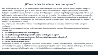 ¿Cómo definir los valores de una empresa?
Este intangible que a la vez es tan importante nos sirve para definir los principios éticos de nuestra empresa o negocio.
Te contaré una anécdota, que igual te pueda ayudar a definir los valores de una empresa; hace unos 5 años cuando
trabajaba en una Universidad, hicieron un cambio de rector, dejando fuera un magnífico profesional y dando entrada a un
político como rector, pues en la primera reunión que tuve con él me dijo y cito textualmente “Tenemos que conseguir los
objetivos de alumnos sea como sea, ni ética, ni moral ni leches”, a lo que lógicamente respondí que no abandonaría mi
ética y mi moral nunca y mucho menos por un trabajo, así que decidí que no quería seguir trabajando en una empresa con
esa falta tan importante de valores.
Una empresa con valores atrae y retiene el talento profesional, lo cual lo conduce a obtener más ventas y mejores
resultados.
Nunca traicionen sus valores porque seréis castigados duramente por los usuarios. Algunas preguntas que te podrías
plantear son;
1.- ¿Cuál es la propuesta de valor de tu negocio?
2.- ¿Cuál es la estrategia de la Organización, y cómo contribuye a su logro?
3.- ¿Cuáles son los valores corporativos que distinguen a tu Organización sobre otras?
4.- ¿Cómo encajas en la organización?
5.- ¿Cuáles son mis principios éticos?
Tristemente los valores son los grandes olvidados o no se le destina la misma importancia que a los dos factores, lo cual es
un tremendo error, y esto lo creo firmemente porque considero que los valores éticos deberían ser la brújula de todas las
empresas y que respete la ética y los valores morales de todos los empleados de la corporación.
 