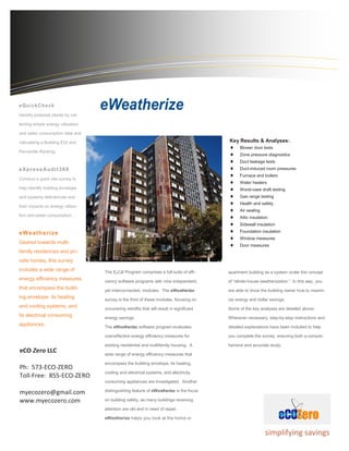 . 
The E2CØ Program comprises a full suite of effi- ciency software programs with nine independent, yet interconnected, modules. The eWeatherize survey is the third of these modules, focusing on uncovering retrofits that will result in significant energy savings. 
The eWeatherize software program evaluates cost-effective energy efficiency measures for existing residential and multifamily housing. A wide range of energy efficiency measures that encompass the building envelope, its heating, cooling and electrical systems, and electricity consuming appliances are investigated. Another distinguishing feature of eWeatherize is the focus on building safety, as many buildings receiving attention are old and in need of repair. 
eWeatherize helps you look at the home or 
apartment building as a system under the concept of “whole-house weatherization.” In this way, you are able to show the building owner how to maxim- ize energy and dollar savings. 
Some of the key analyses are detailed above. Wherever necessary, step-by-step instructions and detailed explanations have been included to help you complete the survey, ensuring both a compre- hensive and accurate study. 
Identify potential clients by col- lecting simple energy utilization and water consumption data and calculating a Building EUI and Percentile Ranking 
eXpressAudit360 
Conduct a quick site survey to help identify building envelope and systems deficiencies and their impacts on energy utiliza- tion and water consumption. 
eWeatherize 
Geared towards multi- family residences and pri- vate homes, this survey includes a wide range of energy efficiency measures that encompass the build- ing envelope, its heating and cooling systems, and its electrical consuming appliances. 
simplifying savings 
Key Results & Analyses: 
 Blower door tests 
 Zone pressure diagnostics 
 Duct leakage tests 
 Duct-induced room pressures 
 Furnace and boilers 
 Water heaters 
 Worst-case draft testing 
 Gas range testing 
 Health and safety 
 Air sealing 
 Attic insulation 
 Sidewall insulation 
 Foundation insulation 
 Window measures 
 Door measures 
eCO Zero LLC 
Ph: 573-ECO-ZERO 
Toll-Free: 855-ECO-ZERO 
myecozero@gmail.com 
www.myecozero.com 