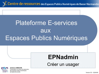 Plateforme E-services aux  Espaces Publics Numériques EPNadmin Créer un usager Jérôme LAMACHE Coordinateur du Centre de  ressources des Espaces Publics Numériques de Basse-Normandie   Version 02 – 02/04/09 