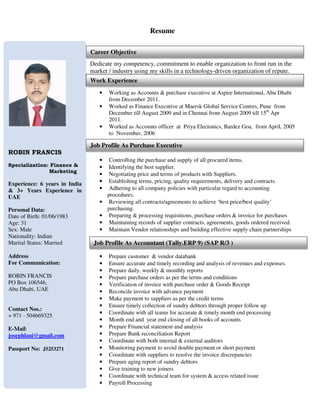 Resume
Dedicate my competency, commitment to enable organization to front run in the
market / industry using my skills in a technology-driven organization of repute.
• Working as Accounts & purchase executive at Aspire International, Abu Dhabi
from December 2011.
• Worked as Finance Executive at Maersk Global Service Centres, Pune from
December till August 2009 and in Chennai from August 2009 till 15th
Apr
2011.
• Worked as Accounts officer at Priya Electonics, Bardez Goa, from April, 2005
to November, 2006
• Controlling the purchase and supply of all procured items.
• Identifying the best supplier.
• Negotiating price and terms of products with Suppliers.
• Establishing terms, pricing, quality requirements, delivery and contracts.
• Adhering to all company policies with particular regard to accounting
procedures.
• Reviewing all contracts/agreements to achieve ‘best price/best quality’
purchasing.
• Preparing & processing requisitions, purchase orders & invoice for purchases
• Maintaining records of supplier contracts, agreements, goods ordered received.
• Maintain Vendor relationships and building effective supply chain partnerships
• Prepare customer & vendor databank
• Ensure accurate and timely recording and analysis of revenues and expenses.
• Prepare daily, weekly & monthly reports
• Prepare purchase orders as per the terms and conditions
• Verification of invoice with purchase order & Goods Receipt
• Reconcile invoice with advance payment
• Make payment to suppliers as per the credit terms
• Ensure timely collection of sundry debtors through proper follow up
• Coordinate with all teams for accurate & timely month end processing
• Month end and year end closing of all books of accounts
• Prepare Financial statement and analysis
• Prepare Bank reconciliation Report
• Coordinate with both internal & external auditors
• Monitoring payment to avoid double payment or short payment
• Coordinate with suppliers to resolve the invoice discrepancies
• Prepare aging report of sundry debtors
• Give training to new joiners
• Coordinate with technical team for system & access related issue
• Payroll Processing
ROBIN FRANCIS
Specialization: Finance &
Marketing
Experience: 6 years in India
& 3+ Years Experience in
UAE
Personal Data:
Date of Birth: 01/06/1983
Age: 31
Sex: Male
Nationality: Indian
Marital Status: Married
Address
For Communication:
ROBIN FRANCIS
PO Box 106546,
Abu Dhabi, UAE
Contact Nos.:
+ 971 - 504669325
E-Mail:
josephlani@gmail.com
Passport No: J5253271
Career Objective
Work Experience
Job Profile As Accountant (Tally.ERP 9) (SAP R/3 )
Job Profile As Purchase Executive
 