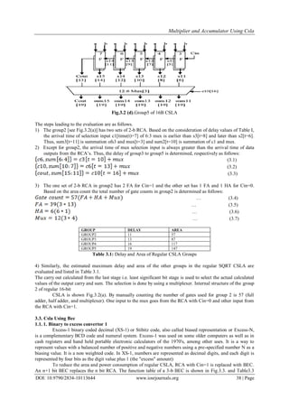 Multiplier and Accumulator Using Csla
DOI: 10.9790/2834-10113644 www.iosrjournals.org 38 | Page
Fig.3.2 (d).Group5 of 16B CSLA
The steps leading to the evaluation are as follows.
1) The group2 [see Fig.3.2(a)] has two sets of 2-b RCA. Based on the consideration of delay values of Table I,
the arrival time of selection input c1[time(t)=7] of 6:3 mux is earlier than s3[t=8] and later than s2[t=6].
Thus, sum3[t=11] is summation ofs3 and mux[t=3] and sum2[t=10] is summation of c1 and mux.
2) Except for group2, the arrival time of mux selection input is always greater than the arrival time of data
outputs from the RCA‟s. Thus, the delay of group3 to group5 is determined, respectively as follows:
(3.1)
(3.2)
(3.3)
3) The one set of 2-b RCA in group2 has 2 FA for Cin=1 and the other set has 1 FA and 1 HA for Cin=0.
Based on the area count the total number of gate counts in group2 is determined as follows:
… (3.4)
… (3.5)
… (3.6)
… (3.7)
GROUP DELAY AREA
GROUP2 11 57
GROUP3 13 87
GROUP4 16 117
GROUP5 19 147
Table 3.1: Delay and Area of Regular CSLA Groups
4) Similarly, the estimated maximum delay and area of the other groups in the regular SQRT CSLA are
evaluated and listed in Table 3.1.
The carry out calculated from the last stage i.e. least significant bit stage is used to select the actual calculated
values of the output carry and sum. The selection is done by using a multiplexer. Internal structure of the group
2 of regular 16-bit
CSLA is shown Fig.3.2(a). By manually counting the number of gates used for group 2 is 57 (full
adder, half adder, and multiplexer). One input to the mux goes from the RCA with Cin=0 and other input from
the RCA with Cin=1.
3.3. Csla Using Bec
1.1. 1. Binary to excess convertor 1
Excess-1 binary coded decimal (XS-1) or Stibitz code, also called biased representation or Excess-N,
is a complementary BCD code and numeral system. Excess-1 was used on some older computers as well as in
cash registers and hand held portable electronic calculators of the 1970's, among other uses. It is a way to
represent values with a balanced number of positive and negative numbers using a pre-specified number N as a
biasing value. It is a non weighted code. In XS-1, numbers are represented as decimal digits, and each digit is
represented by four bits as the digit value plus 1 (the "excess" amount)
To reduce the area and power consumption of regular CSLA, RCA with Cin=1 is replaced with BEC.
An n+1 bit BEC replaces the n bit RCA. The function table of a 3-b BEC is shown in Fig.3.3. and Table3.3
 