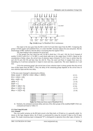 Multiplier and Accumulator Using Csla
DOI: 10.9790/2834-10113644 www.iosrjournals.org 41 | Page
Fig. 3.4 (d).Group 5 of Modified CSLA Architecture
One input to the mux goes from the RCA with Cin=0 and other input from the BEC. Comparing the
group 2 of both regular and modified CSLA, it is clear that BEC structure reduces the area and power. But the
disadvantage of BEC method is that the delay is increasing than the regular CSLA.
The steps leading to the evaluation are given here.
1) The group2 [see Fig.3.4(a)] has one 2-b RCA which has 1 FA and 1 HA for Cin=0. Instead of
another 2-b RCA with Cin=1 a 3-b BEC is used which adds one to the output from 2-b RCA. Based on the
consideration of delay values, the arrival time of selection input c1[time(t)=7] of 6:3 mux is earlier than the
and s3[t=9] and c3[t=10] and later than the s2[t=4]. Thus, the sum3 and final c3 (output from mux) are
depending on s3 and mux and partial c3 (input to mux) and mux, respectively. The sum2 depends on c1 and
mux
2) For the remaining group‟s the arrival time of mux selection input is always greater than the arrival
time of data inputs from the BEC‟s. Thus, the delay of the remaining groups depends on the arrival time of
mux selection input and the mux delay.
3) The area count of group2 is determined as follows:
(3.11)
(3.12)
(3.13)
(3.14)
(3.15)
(3.16)
(3.17)
(3.18)
GROUP DELAY AREA
GROUP2 13 43
GROUP3 16 61
GROUP4 19 84
GROUP5 22 107
Table 3.4. Delay and Area count of Modified CSLA
4) Similarly, the estimated maximum delay and area of the other groups of the modified SQRT CSLA are
evaluated and listed in Table.3.4.
1.2. Csla Using D-Latch
3.4.1. D-latch
One very useful variation on the RS latch circuit is the Data latch, or D latch as it is generally called. As
shown in the logic diagram below, the D latch is constructed by using the inverted S input as the R input
signal. The single remaining input is designated "D" to distinguish its operation from other types of latches. It
 
