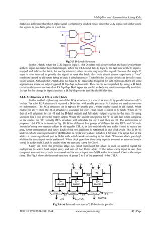 Multiplier and Accumulator Using Csla
DOI: 10.9790/2834-10113644 www.iosrjournals.org 42 | Page
makes no difference that the R input signal is effectively clocked twice, since the CLK signal will either allow
the signals to pass both gates or it will not.
Fig.3.5. D-Latch Structure
In the D latch, when the CLK input is logic 1, the Q output will always reflect the logic level present
at the D input, no matter how that changes. When the CLK input falls to logic 0, the last state of the D input is
trapped and held in the latch, for use by whatever other circuits may need this signal. Because the single D
input is also inverted to provide the signal to reset the latch, this latch circuit cannot experience a "race"
condition caused by all inputs being at logic 1 simultaneously. Therefore the D latch circuit can be safely used
in any circuit. Although the D latch does not have to be made edge triggered for safe operation, there are some
applications where an edge-triggered D flip-flop is desirable. This can be accomplished by using a D latch
circuit as the master section of an RS flip-flop. Both types are useful, so both are made commercially available.
Except for the change in input circuitry, a D flip-flop works just like the RS flip-flop.
3.4.2. Architecture of CSLA with D latch
In this method replace any one of the RCA structure ( i.e. cin =1 or cin =0) by parallel structure of D-
latches. For n bit RCA structure it required n D-latches with enable pin as a clk. Latches are used to store one
bit information. The RCA structure cin is replace by enable pin , where enable signal is clk signal. When
enable pin en =1 then the RCA structure is calculate for cin=1 that result is stored in D-latch. When en =0
then it will calculate for cin =0 and the D-latch output and full adder output is given to the mux. By using
selection line it will gives the proper output. Where the enable time period for „1‟ is very less when compared
to the enable pin „0‟. Initially RCA structure will calculate for en=1 and then en =0. The architecture of
proposed 16-b CSLA is shown in Fig. 10. It has different five groups of different bit size RCA and D-Latch.
Instead of using two separate adders in the regular CSLA, in this method only one adder is used to reduce the
area, power consumption and delay. Each of the two additions is performed in one clock cycle. This is 16-bit
adder in which least significant bit (LSB) adder is ripple carry adder, which is 2 bit wide. The upper half of the
adder i.e., most significant part is 14-bit wide which works according to the clock. Whenever clock goes high
addition for carry input one is performed. When clock goes low then carry input is assumed as zero and sum is
stored in adder itself. Latch is used to store the sum and carry for Cin=1.
Carry out from the previous stage i.e., least significant bit adder is used as control signal for
multiplexer to select final output carry and sum of the 16-bit adder. If the actual carry input is one, then
computed sum and carry latch is accessed and for carry input zero MSB adder is accessed. Cout is the output
carry. The Fig.9 shows the internal structure of group 2 to 5 of the proposed 16-bit CSLA.
Fig.3.6 (a). Internal structure of 3 D-latches in parallel
 