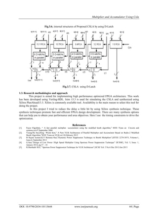 Multiplier and Accumulator Using Csla
DOI: 10.9790/2834-10113644 www.iosrjournals.org 44 | Page
Fig.3.6. internal structures of Proposed CSLA by using D-Latch
Fig.3.7. CSLA using D-Latch
1.3. Research methodologies and approach
This project is aimed for implementing high performance optimized FPGA architecture. This work
has been developed using Verilog-HDL. Isim 13.3 is used for simulating the CSLA and synthesized using
Xilinx PlanAhead13.3. Xilinx is commonly available tool. Availability is the main reason to select this tool for
doing the project.
In this project I tried to reduce the delay a little bit by using Xilinx synthesis technique. These
synthesis techniques promote fast and efficient FPGA design development. There are many synthesis options
that can help you to obtain your performance and area objectives. Here I use the timing constraints to drive the
optimization.
References
[1]. Fayez Elguibaly, “ A fast parallel multiplier –accumulator using the modified booth algorithm,” IEEE Trans on Circuits and
systems,vol.47,September 2000
[2]. Young-Ho Seo,Dong –Wook Kim,” A New VLSI Architecture of Parallel Multiplier and Accumulator Based on Radix-2 Modified
Booth Algorithm,”IEEE Trans.on VLSI,vol.18,February 2012
[3]. B Rajani kumari,K.V Ramana Rao,”Dynamic Power Suppression Technique in Booth Multipliers”,IJITEE 2278-3075, Volume-1,
Issue-4, September 2012
[4]. G.Sasi,”Design of Low Power /High Speed Multiplier Using Spurious Power Suppression Technique” IJCSMC, Vol. 3, Issue. 1,
January 2014, pg.37 – 41
[5]. R.Sheshadri M.E,” Spurious Power Suppression Technique for VLSI Architecure”,IJCSE Vol. 3 No.6 Dec 2012-Jan 2013
 