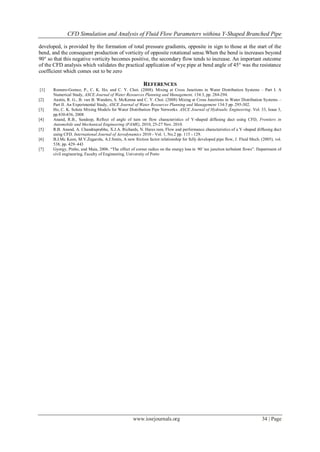 CFD Simulation and Analysis of Fluid Flow Parameters withina Y-Shaped Branched Pipe
www.iosrjournals.org 34 | Page
developed, is provided by the formation of total pressure gradients, opposite in sign to those at the start of the
bend, and the consequent production of vorticity of opposite rotational sense.When the bend is increases beyond
90° so that this negative vorticity becomes positive, the secondary flow tends to increase. An important outcome
of the CFD analysis which validates the practical application of wye pipe at bend angle of 45° was the resistance
coefficient which comes out to be zero
REFERENCES
[1] Romero-Gomez, P., C. K. Ho, and C. Y. Choi. (2008). Mixing at Cross Junctions in Water Distribution Systems – Part I. A
Numerical Study, ASCE Journal of Water Resources Planning and Management, 134:3, pp. 284-294.
[2] Austin, R. G., B. van B. Wanders, S. McKenna and C. Y. Choi. (2008) Mixing at Cross Junctions in Water Distribution Systems –
Part II. An Experimental Study, ASCE Journal of Water Resources Planning and Management 134:3 pp. 295-302.
[3] Ho, C. K. Solute Mixing Models for Water Distribution Pipe Networks. ASCE Journal of Hydraulic Engineering. Vol. 33, Issue 3,
pp.830-836, 2008
[4] Anand, R.B., Sandeep, Reflect of angle of turn on flow characteristics of Y-shaped diffusing duct using CFD, Frontiers in
Automobile and Mechanical Engineering (FAME), 2010, 25-27 Nov. 2010.
[5] R.B. Anand, A. Chandraprabhu, X.J.A. Richards, N. Hares ram, Flow and performance characteristics of a Y-shaped diffusing duct
using CFD, International Journal of Aerodynamics 2010 - Vol. 1, No.2 pp. 115 - 129.
[6] B.J.Mc Keon, M.V.Zagarola, A.J.Smits, A new friction factor relationship for fully developed pipe flow, J. Fluid Mech. (2005), vol.
538, pp. 429–443
[7] Gyorgy, Pinho, and Maia, 2006. “The effect of corner radius on the energy loss in 90 ̊ tee junction turbulent flows”. Department of
civil engineering, Faculty of Engineering, University of Porto
 