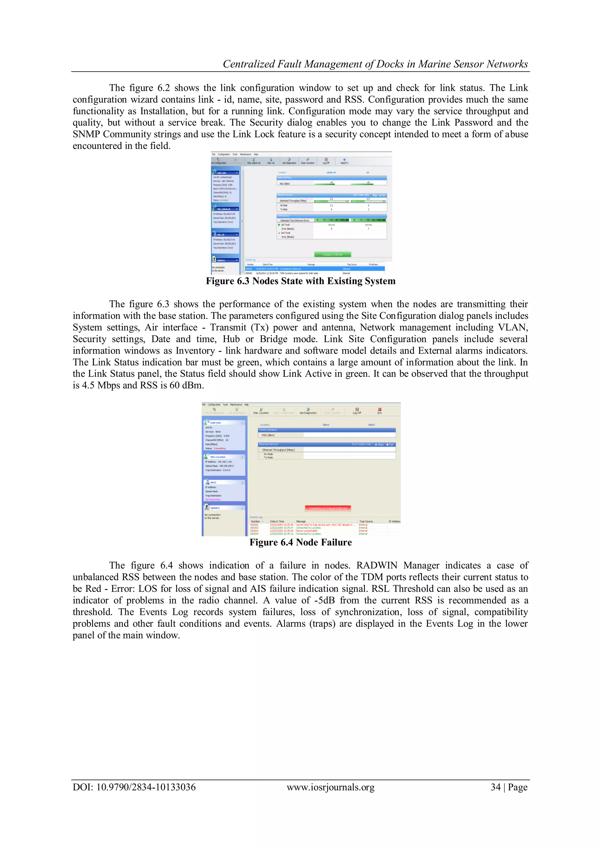 Centralized Fault Management of Docks in Marine Sensor Networks
DOI: 10.9790/2834-10133036 www.iosrjournals.org 34 | Page
The figure 6.2 shows the link configuration window to set up and check for link status. The Link
configuration wizard contains link - id, name, site, password and RSS. Configuration provides much the same
functionality as Installation, but for a running link. Configuration mode may vary the service throughput and
quality, but without a service break. The Security dialog enables you to change the Link Password and the
SNMP Community strings and use the Link Lock feature is a security concept intended to meet a form of abuse
encountered in the field.
Figure 6.3 Nodes State with Existing System
The figure 6.3 shows the performance of the existing system when the nodes are transmitting their
information with the base station. The parameters configured using the Site Configuration dialog panels includes
System settings, Air interface - Transmit (Tx) power and antenna, Network management including VLAN,
Security settings, Date and time, Hub or Bridge mode. Link Site Configuration panels include several
information windows as Inventory - link hardware and software model details and External alarms indicators.
The Link Status indication bar must be green, which contains a large amount of information about the link. In
the Link Status panel, the Status field should show Link Active in green. It can be observed that the throughput
is 4.5 Mbps and RSS is 60 dBm.
Figure 6.4 Node Failure
The figure 6.4 shows indication of a failure in nodes. RADWIN Manager indicates a case of
unbalanced RSS between the nodes and base station. The color of the TDM ports reflects their current status to
be Red - Error: LOS for loss of signal and AIS failure indication signal. RSL Threshold can also be used as an
indicator of problems in the radio channel. A value of -5dB from the current RSS is recommended as a
threshold. The Events Log records system failures, loss of synchronization, loss of signal, compatibility
problems and other fault conditions and events. Alarms (traps) are displayed in the Events Log in the lower
panel of the main window.
 