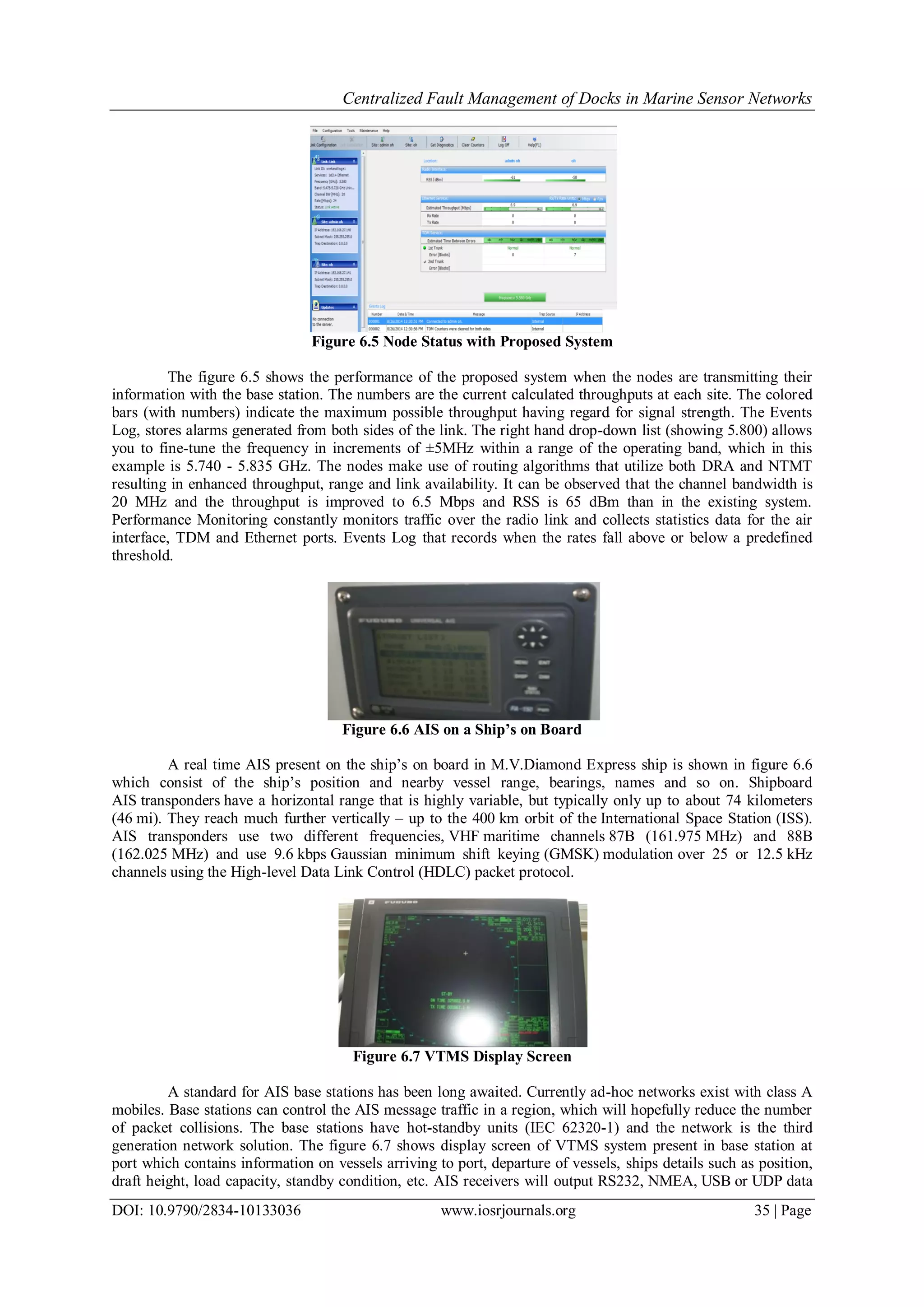 Centralized Fault Management of Docks in Marine Sensor Networks
DOI: 10.9790/2834-10133036 www.iosrjournals.org 35 | Page
Figure 6.5 Node Status with Proposed System
The figure 6.5 shows the performance of the proposed system when the nodes are transmitting their
information with the base station. The numbers are the current calculated throughputs at each site. The colored
bars (with numbers) indicate the maximum possible throughput having regard for signal strength. The Events
Log, stores alarms generated from both sides of the link. The right hand drop-down list (showing 5.800) allows
you to fine-tune the frequency in increments of ±5MHz within a range of the operating band, which in this
example is 5.740 - 5.835 GHz. The nodes make use of routing algorithms that utilize both DRA and NTMT
resulting in enhanced throughput, range and link availability. It can be observed that the channel bandwidth is
20 MHz and the throughput is improved to 6.5 Mbps and RSS is 65 dBm than in the existing system.
Performance Monitoring constantly monitors traffic over the radio link and collects statistics data for the air
interface, TDM and Ethernet ports. Events Log that records when the rates fall above or below a predefined
threshold.
Figure 6.6 AIS on a Ship’s on Board
A real time AIS present on the ship’s on board in M.V.Diamond Express ship is shown in figure 6.6
which consist of the ship’s position and nearby vessel range, bearings, names and so on. Shipboard
AIS transponders have a horizontal range that is highly variable, but typically only up to about 74 kilometers
(46 mi). They reach much further vertically – up to the 400 km orbit of the International Space Station (ISS).
AIS transponders use two different frequencies, VHF maritime channels 87B (161.975 MHz) and 88B
(162.025 MHz) and use 9.6 kbps Gaussian minimum shift keying (GMSK) modulation over 25 or 12.5 kHz
channels using the High-level Data Link Control (HDLC) packet protocol.
Figure 6.7 VTMS Display Screen
A standard for AIS base stations has been long awaited. Currently ad-hoc networks exist with class A
mobiles. Base stations can control the AIS message traffic in a region, which will hopefully reduce the number
of packet collisions. The base stations have hot-standby units (IEC 62320-1) and the network is the third
generation network solution. The figure 6.7 shows display screen of VTMS system present in base station at
port which contains information on vessels arriving to port, departure of vessels, ships details such as position,
draft height, load capacity, standby condition, etc. AIS receivers will output RS232, NMEA, USB or UDP data
 