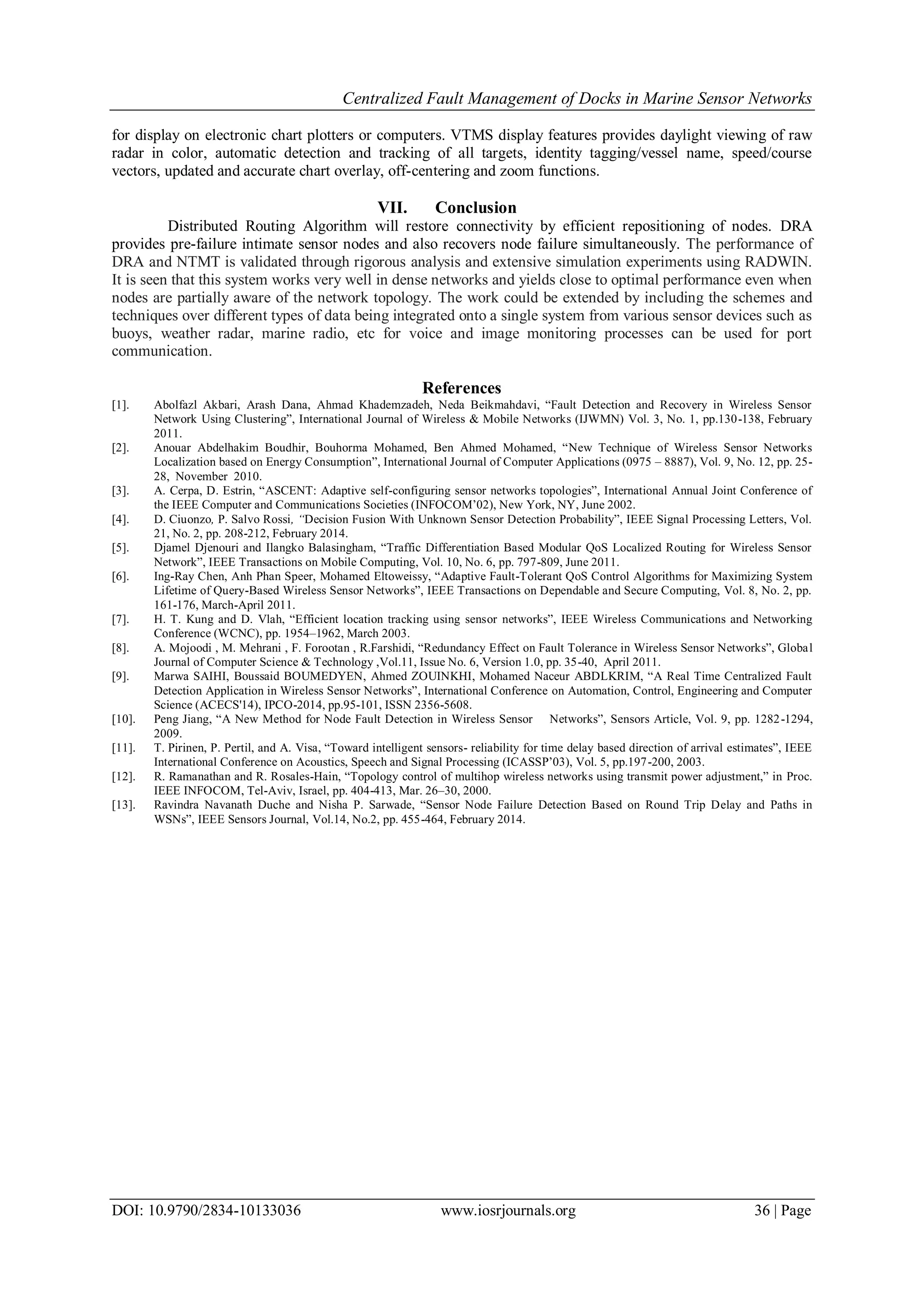 Centralized Fault Management of Docks in Marine Sensor Networks
DOI: 10.9790/2834-10133036 www.iosrjournals.org 36 | Page
for display on electronic chart plotters or computers. VTMS display features provides daylight viewing of raw
radar in color, automatic detection and tracking of all targets, identity tagging/vessel name, speed/course
vectors, updated and accurate chart overlay, off-centering and zoom functions.
VII. Conclusion
Distributed Routing Algorithm will restore connectivity by efficient repositioning of nodes. DRA
provides pre-failure intimate sensor nodes and also recovers node failure simultaneously. The performance of
DRA and NTMT is validated through rigorous analysis and extensive simulation experiments using RADWIN.
It is seen that this system works very well in dense networks and yields close to optimal performance even when
nodes are partially aware of the network topology. The work could be extended by including the schemes and
techniques over different types of data being integrated onto a single system from various sensor devices such as
buoys, weather radar, marine radio, etc for voice and image monitoring processes can be used for port
communication.
References
[1]. Abolfazl Akbari, Arash Dana, Ahmad Khademzadeh, Neda Beikmahdavi, “Fault Detection and Recovery in Wireless Sensor
Network Using Clustering”, International Journal of Wireless & Mobile Networks (IJWMN) Vol. 3, No. 1, pp.130-138, February
2011.
[2]. Anouar Abdelhakim Boudhir, Bouhorma Mohamed, Ben Ahmed Mohamed, “New Technique of Wireless Sensor Networks
Localization based on Energy Consumption”, International Journal of Computer Applications (0975 – 8887), Vol. 9, No. 12, pp. 25-
28, November 2010.
[3]. A. Cerpa, D. Estrin, “ASCENT: Adaptive self-configuring sensor networks topologies”, International Annual Joint Conference of
the IEEE Computer and Communications Societies (INFOCOM’02), New York, NY, June 2002.
[4]. D. Ciuonzo, P. Salvo Rossi, “Decision Fusion With Unknown Sensor Detection Probability”, IEEE Signal Processing Letters, Vol.
21, No. 2, pp. 208-212, February 2014.
[5]. Djamel Djenouri and Ilangko Balasingham, “Traffic Differentiation Based Modular QoS Localized Routing for Wireless Sensor
Network”, IEEE Transactions on Mobile Computing, Vol. 10, No. 6, pp. 797-809, June 2011.
[6]. Ing-Ray Chen, Anh Phan Speer, Mohamed Eltoweissy, “Adaptive Fault-Tolerant QoS Control Algorithms for Maximizing System
Lifetime of Query-Based Wireless Sensor Networks”, IEEE Transactions on Dependable and Secure Computing, Vol. 8, No. 2, pp.
161-176, March-April 2011.
[7]. H. T. Kung and D. Vlah, “Efficient location tracking using sensor networks”, IEEE Wireless Communications and Networking
Conference (WCNC), pp. 1954–1962, March 2003.
[8]. A. Mojoodi , M. Mehrani , F. Forootan , R.Farshidi, “Redundancy Effect on Fault Tolerance in Wireless Sensor Networks”, Global
Journal of Computer Science & Technology ,Vol.11, Issue No. 6, Version 1.0, pp. 35-40, April 2011.
[9]. Marwa SAIHI, Boussaid BOUMEDYEN, Ahmed ZOUINKHI, Mohamed Naceur ABDLKRIM, “A Real Time Centralized Fault
Detection Application in Wireless Sensor Networks”, International Conference on Automation, Control, Engineering and Computer
Science (ACECS'14), IPCO-2014, pp.95-101, ISSN 2356-5608.
[10]. Peng Jiang, “A New Method for Node Fault Detection in Wireless Sensor Networks”, Sensors Article, Vol. 9, pp. 1282-1294,
2009.
[11]. T. Pirinen, P. Pertil, and A. Visa, “Toward intelligent sensors- reliability for time delay based direction of arrival estimates”, IEEE
International Conference on Acoustics, Speech and Signal Processing (ICASSP’03), Vol. 5, pp.197-200, 2003.
[12]. R. Ramanathan and R. Rosales-Hain, “Topology control of multihop wireless networks using transmit power adjustment,” in Proc.
IEEE INFOCOM, Tel-Aviv, Israel, pp. 404-413, Mar. 26–30, 2000.
[13]. Ravindra Navanath Duche and Nisha P. Sarwade, “Sensor Node Failure Detection Based on Round Trip Delay and Paths in
WSNs”, IEEE Sensors Journal, Vol.14, No.2, pp. 455-464, February 2014.
 