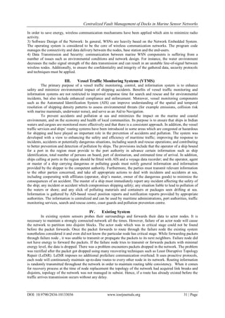 Centralized Fault Management of Docks in Marine Sensor Networks
DOI: 10.9790/2834-10133036 www.iosrjournals.org 31 | Page
In order to save energy, wireless communication mechanisms have been applied which aim to minimize radio
activity.
3) Software Design of the Network: In general, WSNs are heavily based on the Network Embedded System.
The operating system is considered to be the core of wireless communication networks. The program code
manages the connectivity and data delivery between the nodes, base station and the end-users.
4) Data Transmission and Security: communication between marine WSN components is suffering from a
number of issues such as environmental conditions and network design. For instance, the water environment
decreases the radio signal strength of the data transmission and can result in an unstable line-of-signal between
wireless nodes. Additionally, to ensure the confidentiality and integrity of the gathered data, security protocols
and techniques must be applied.
III. Vessel Traffic Monitoring Systems (VTMS)
The primary purpose of a vessel traffic monitoring, control, and information system is to enhance
safety and minimize environmental impact of shipping accidents. Benefits of vessel traffic monitoring and
information systems are not restricted to improved response time for search and rescue and for environmental
incidents, but also include enhanced compliance and enforcement. Moreover, vessel monitoring components
such as the Automated Identification System (AIS) can improve understanding of the spatial and temporal
resolution of shipping density patterns to assess environmental threats (for example emissions, collision risk
with marine mammals, underwater noise), and serve as an Aid to Navigation.
To prevent accidents and pollution at sea and minimizes the impact on the marine and coastal
environment, and on the economy and health of local communities. Its purpose is to ensure that ships in Indian
waters and cargoes are monitored more effectively and that there is a consistent approach. In addition, the vessel
traffic services and ships’ routing systems have been introduced in some areas which are congested or hazardous
for shipping and have played an important role in the prevention of accidents and pollution. The system was
developed with a view to enhancing the safety and efficiency of maritime traffic; improving the response to
incidents, accidents or potentially dangerous situations, including search and rescue operations; and contributing
to better prevention and detection of pollution by ships. The provisions include that the operator of a ship bound
for a port in the region must provide to the port authority in advance certain information such as ship
identification, total number of persons on board, port of destination, and estimated time of arrival. In addition,
ships calling at ports in the region should be fitted with AIS and a voyage data recorder; and the operator, agent
or master of a ship carrying dangerous or polluting goods must notify general information and information
provided by the shipper to the competent authority. Furthermore, the parties must transmit relevant information
to the other parties concerned, and take all appropriate actions to deal with incidents and accidents at sea,
including cooperating with affiliates (operator, ship’s master, owner of the dangerous goods) to minimize the
consequences of an accident. The master of a ship must immediately report any incident affecting the safety of
the ship; any incident or accident which compromises shipping safety; any situation liable to lead to pollution of
the waters or shore; and any slick of polluting materials and containers or packages seen drifting at sea.
Information is gathered by AIS-based vessel position reports and notification reports provided by appropriate
authorities. The information is centralized and can be used by maritime administrations, port authorities, traffic
monitoring services, search and rescue centre, coast guards and pollution prevention centre.
IV. Existing System
In existing system sensors probes their surroundings and forwards their data to actor nodes. It is
necessary to maintain a strongly connected network all the times. However, failure of an actor node will cause
the network to partition into disjoint blocks. The actor node which was in critical stage could not be found
before the packet forwards. Once the packet forwards to route through the failure node the existing system
nonetheless considered it and even did not know the particular node has critical stage. While forwarding packets
through failure node , it was unable to transmit or propagate the packets to its next neighbors. Failure node did
not have energy to forward the packets. If the failure node tries to transmit or forwards packets with minimal
energy level, the data is dropped. There was a problem encounters packets dropped in the network. The problem
was rectified after the packet got dropped using many recovering techniques such as Least Disruptive Topology
Repair (LeDiR). LeDiR imposes no additional prefailure communication overhead. It uses proactive protocols,
each node will continuously maintain up-to-date routes to every other node in its network. Routing information
is randomly transmitted throughout the network in order to maintain routing table consistency. When it comes
for recovery process at the time of node replacement the topology of the network had acquired link breaks and
disjoints, topology of the network was not managed in subsist. Hence, if a route has already existed before the
traffic arrives transmission occurs without any delay.
 