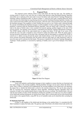 Centralized Fault Management of Docks in Marine Sensor Networks
DOI: 10.9790/2834-10133036 www.iosrjournals.org 32 | Page
V. Proposed Work
The proposed system indicates failure of the node before the data has been sent. The problem in
existing system is solved in two ways first one is failure node detection using Distributed Routing Algorithm
and another one is replacing of the actor node to recover the failure node using Network Topology Management
technique without extending the path. As shown in figure 5.1 when the actor node is getting failure the sensor
node will detect the failed node by using Routing discovery and the Distributed Routing Algorithm. Initially, the
route is discovered using AODV route discovery process. After the route is discovered the actor node will sends
the heartbeat message to the neighbors to check whether they are active or not. Failure node is detected through
the concept of distributing the heartbeat messages to all the neighbors if node is getting critical stage. Process of
prefailure is detected using the Distributed Routing Algorithm. Once the failure node is detected our propose
node in the place of failure node. It also considers the network topology problem happens at the time of the
recovery process. The topology of the network is controlled by the Network Topology Management Technique.
This NTMT decides which of the node should move to replace the failure. If the node is cut vertex of the
network the next root node is decided to move forward to replace the failure node. When the parent node is
moving forward its child node will lost their links with parent node for that purpose we proposed the NTMT to
control over it. Before moving forward the parent node should informs to the child nodes how much units it
moves forward. By getting information from the parent node the child nodes are make themselves ready for
move the same unit to overcome the link breaks. This process is handled by the Network Topology Management
Technique. Finally prefailure is recovered by replacing of healthy actor to get all the backups of the failure
node.
Figure 5.1 Data Flow Diagram
A. Failure Detection
Actors will randomly send heartbeat messages to their neighbors to ensure that they are functional and
also report changes to the one-hop neighbors. Missing heartbeat messages can be used to detect the failure of
actors. Once a failure is detected in the neighborhood, the one-hop neighbors of the failed actor will determine
the impact that is, whether the failed node is critical to the network connectivity. This can be done using the
SRT by executing the well-known depth-first search algorithm. Distributed Routing Algorithm limits the
relocation of nodes in the smallest disjoint block to reduce the recovery overhead. The smallest block is the one
with the least number of nodes will be identified by finding the reachable set of nodes for every direct neighbor
of the failed node and then picking the set with the fewer nodes. Since a critical node will be on the shortest path
of two nodes in the separate blocks, using SRT the set of reachable nodes can be identified after excluding the
failed node.
B. Replacing Fault Node
If node J is the neighbor of the failed node that belongs to the smallest block, J is considered the BC
(Best Candidate) to replace the faulty node. The gateway node of the block to the failed critical node and the rest
 