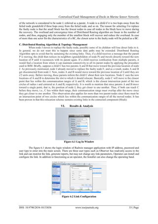 Centralized Fault Management of Docks in Marine Sensor Networks
DOI: 10.9790/2834-10133036 www.iosrjournals.org 33 | Page
of the network is considered to be node J, referred as a parent. A node is a child if it is two hops away from the
failed node grandchild if three hops away from the failed node, and so on. The reason for selecting J to replace
the faulty node is that the small block has the fewest nodes in case all nodes in the block have to move during
the recovery. The overhead and convergence time of Distributed Routing algorithm are linear in the number of
nodes, and thus, engaging only the member of the smallest block will recover and reduce the overhead. In case
of more than one actor fits the characteristics of a BC, the closest actor to the faulty node will be picked as a BC.
C. Distributed Routing Algorithm & Topology Management
When node J moves to replace the faulty node, possibly some of its children will lose direct links to it.
In general, we do not want this to happen since some data paths may be extended. Distributed Routing
Algorithm opts to avoid that by sustaining the existing links. Thus, if a child receives a message that the parent
P is moving, the child then notices its neighbors (grandchildren of node P) and travels directly toward the new
location of P until it reconnects with its parent again. If a child receives notiﬁcation from multiple parents, it
would ﬁnd a location from where it can maintain connectivity to all its parent nodes by applying the procedure
used in RIM. Brieﬂy, suppose a child C has two parents A and B that move toward the previous location of node
J. As previously mentioned, node J already moved to replace the faulty node F, and as a result, nodes A and B
get disconnected from node J. Now, nodes A and B would move toward the previous location of J until they are
r/2 units away. Before moving, these parents inform the child C about their new locations. Node C uses the new
locations of A and B to determine the slot to which it should relocate. Basically, node C will move to the closest
point that lies within the communication ranges of A and B, which is the closest intersection point of the two
circles of radius r and centered at A and B, respectively. It is worth to mention that since parents A and B move
toward a single point, that is, the position of node J, they get closer to one another. Thus, if both can reach C
before they move, i.e., C lies within their range, their communication range must overlap after the move since
they get closer to one another. This observation also applies for more than two parent nodes since there must be
an intersection point of two circles which lies within the communication ranges of all the moved nodes. It has
been proven in that this relocation scheme sustains existing links in the connected component (block).
VI. Results & Analysis
Figure 6.1 Log In Window
The figure 6.1 shows the login window of Radwin manager application with IP address, password and
user type to enter into the main screen. There are three user types such as Observer has read-only access to the
link and can monitor the link, generate reports, but may not change any link parameters, Operator can install and
configure the link. In addition to functioning as an operator, the Installer can also change the operating band.
Figure 6.2 Link Configuration
 