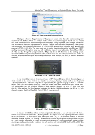 Centralized Fault Management of Docks in Marine Sensor Networks
DOI: 10.9790/2834-10133036 www.iosrjournals.org 35 | Page
Figure 6.5 Node Status with Proposed System
The figure 6.5 shows the performance of the proposed system when the nodes are transmitting their
information with the base station. The numbers are the current calculated throughputs at each site. The colored
bars (with numbers) indicate the maximum possible throughput having regard for signal strength. The Events
Log, stores alarms generated from both sides of the link. The right hand drop-down list (showing 5.800) allows
you to fine-tune the frequency in increments of ±5MHz within a range of the operating band, which in this
example is 5.740 - 5.835 GHz. The nodes make use of routing algorithms that utilize both DRA and NTMT
resulting in enhanced throughput, range and link availability. It can be observed that the channel bandwidth is
20 MHz and the throughput is improved to 6.5 Mbps and RSS is 65 dBm than in the existing system.
Performance Monitoring constantly monitors traffic over the radio link and collects statistics data for the air
interface, TDM and Ethernet ports. Events Log that records when the rates fall above or below a predefined
threshold.
Figure 6.6 AIS on a Ship’s on Board
A real time AIS present on the ship’s on board in M.V.Diamond Express ship is shown in figure 6.6
which consist of the ship’s position and nearby vessel range, bearings, names and so on. Shipboard
AIS transponders have a horizontal range that is highly variable, but typically only up to about 74 kilometers
(46 mi). They reach much further vertically – up to the 400 km orbit of the International Space Station (ISS).
AIS transponders use two different frequencies, VHF maritime channels 87B (161.975 MHz) and 88B
(162.025 MHz) and use 9.6 kbps Gaussian minimum shift keying (GMSK) modulation over 25 or 12.5 kHz
channels using the High-level Data Link Control (HDLC) packet protocol.
Figure 6.7 VTMS Display Screen
A standard for AIS base stations has been long awaited. Currently ad-hoc networks exist with class A
mobiles. Base stations can control the AIS message traffic in a region, which will hopefully reduce the number
of packet collisions. The base stations have hot-standby units (IEC 62320-1) and the network is the third
generation network solution. The figure 6.7 shows display screen of VTMS system present in base station at
port which contains information on vessels arriving to port, departure of vessels, ships details such as position,
draft height, load capacity, standby condition, etc. AIS receivers will output RS232, NMEA, USB or UDP data
 